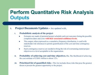 Perform Quantitative Risk Analysis
Outputs
1. Project Documents Updates - Are updated with,
I. Probabilistic analysis of the project
 Estimates are made of potential project schedule and cost outcomes listing the possible
completion dates and costs with their associated confidence levels.
 This output, often expressed as a cumulative frequency distribution, is used with
stakeholder risk tolerances to permit quantification of the cost and time contingency
reserves.
 Such contingency reserves are needed to bring the risk of overrunning stated project
objectives to a level acceptable to the organization.
II. Probability of achieving cost and time objectives. Ex. The likelihood of achieving
the cost estimate of US$41 million is about 12%.
III. Prioritized list of quantified risks - This list includes those risks that pose the greatest
threat or present the greatest opportunity to the project.
 