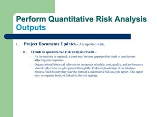 Perform Quantitative Risk Analysis
Outputs
1. Project Documents Updates - Are updated with,
IV. Trends in quantitative risk analysis results -
- As the analysis is repeated, a trend may become apparent that leads to conclusions
affecting risk responses.
- Organizational historical information on project schedule, cost, quality, and performance
should reflect new insights gained through the Perform Quantitative Risk Analysis
process. Such history may take the form of a quantitative risk analysis report. This report
may be separate from, or linked to, the risk register.
 