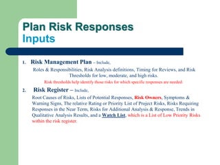 Plan Risk Responses
Inputs
1. Risk Management Plan – Include,
Roles & Responsibilities, Risk Analysis definitions, Timing for Reviews, and Risk
Thresholds for low, moderate, and high risks.
Risk thresholds help identify those risks for which specific responses are needed.
2. Risk Register – Include,
Root Causes of Risks, Lists of Potential Responses, Risk Owners, Symptoms &
Warning Signs, The relative Rating or Priority List of Project Risks, Risks Requiring
Responses in the Near Term, Risks for Additional Analysis & Response, Trends in
Qualitative Analysis Results, and a Watch List, which is a List of Low Priority Risks
within the risk register.
 