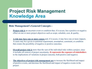 Project Risk Management
Knowledge Area
Risk Management's General Concepts -
- Project risk is an uncertain event or condition that, if it occurs, has a positive or negative
effect on one or more project objectives such as scope, schedule, cost, & quality.
- A risk may have one or more causes and, if it occurs, it may have one or more impacts.
A cause may be a given or potential requirement, assumption, constraint, or condition
that creates the possibility of negative or positive outcomes.
- Overall project risk is more than the sum of the individual risks within a project, since
it includes all sources of project uncertainty. It represents the exposure of stakeholders
to the implications of variations in project outcome, both positive and negative.
- The objectives of project risk management are to increase the likelihood and impact
of positive events, and decrease the likelihood and impact of negative events in the
project.
 