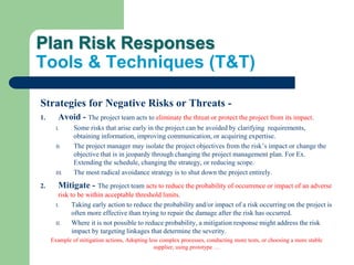Plan Risk Responses
Tools & Techniques (T&T)
Strategies for Negative Risks or Threats -
1. Avoid - The project team acts to eliminate the threat or protect the project from its impact.
I. Some risks that arise early in the project can be avoided by clarifying requirements,
obtaining information, improving communication, or acquiring expertise.
II. The project manager may isolate the project objectives from the risk’s impact or change the
objective that is in jeopardy through changing the project management plan. For Ex.
Extending the schedule, changing the strategy, or reducing scope.
III. The most radical avoidance strategy is to shut down the project entirely.
2. Mitigate - The project team acts to reduce the probability of occurrence or impact of an adverse
risk to be within acceptable threshold limits.
I. Taking early action to reduce the probability and/or impact of a risk occurring on the project is
often more effective than trying to repair the damage after the risk has occurred.
II. Where it is not possible to reduce probability, a mitigation response might address the risk
impact by targeting linkages that determine the severity.
Example of mitigation actions, Adopting less complex processes, conducting more tests, or choosing a more stable
supplier, using prototype …
 