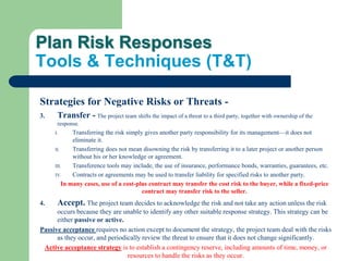 Plan Risk Responses
Tools & Techniques (T&T)
Strategies for Negative Risks or Threats -
3. Transfer - The project team shifts the impact of a threat to a third party, together with ownership of the
response.
I. Transferring the risk simply gives another party responsibility for its management—it does not
eliminate it.
II. Transferring does not mean disowning the risk by transferring it to a later project or another person
without his or her knowledge or agreement.
III. Transference tools may include, the use of insurance, performance bonds, warranties, guarantees, etc.
IV. Contracts or agreements may be used to transfer liability for specified risks to another party.
In many cases, use of a cost-plus contract may transfer the cost risk to the buyer, while a fixed-price
contract may transfer risk to the seller.
4. Accept. The project team decides to acknowledge the risk and not take any action unless the risk
occurs because they are unable to identify any other suitable response strategy. This strategy can be
either passive or active.
Passive acceptance requires no action except to document the strategy, the project team deal with the risks
as they occur, and periodically review the threat to ensure that it does not change significantly.
Active acceptance strategy is to establish a contingency reserve, including amounts of time, money, or
resources to handle the risks as they occur.
 