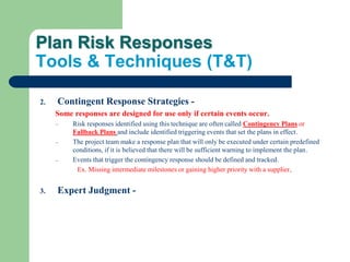 Plan Risk Responses
Tools & Techniques (T&T)
2. Contingent Response Strategies -
Some responses are designed for use only if certain events occur.
– Risk responses identified using this technique are often called Contingency Plans or
Fallback Plans and include identified triggering events that set the plans in effect.
– The project team make a response plan that will only be executed under certain predefined
conditions, if it is believed that there will be sufficient warning to implement the plan.
– Events that trigger the contingency response should be defined and tracked.
Ex. Missing intermediate milestones or gaining higher priority with a supplier,
3. Expert Judgment -
 