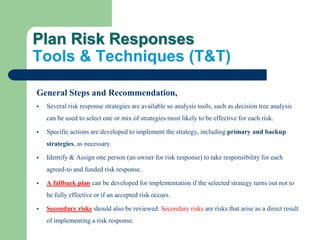 Plan Risk Responses
Tools & Techniques (T&T)
General Steps and Recommendation,
 Several risk response strategies are available so analysis tools, such as decision tree analysis
can be used to select one or mix of strategies most likely to be effective for each risk.
 Specific actions are developed to implement the strategy, including primary and backup
strategies, as necessary.
 Identify & Assign one person (an owner for risk response) to take responsibility for each
agreed-to and funded risk response.
 A fallback plan can be developed for implementation if the selected strategy turns out not to
be fully effective or if an accepted risk occurs.
 Secondary risks should also be reviewed. Secondary risks are risks that arise as a direct result
of implementing a risk response.
 