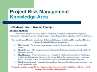 Risk Management's General Concepts
The risk attitudes -
Organizations perceive risk as the effect of uncertainty on projects & organizational objectives.
Organizations and stakeholders are willing to accept varying degrees of risk depending on their risk attitude.
The risk attitudes of both the organization & the stakeholders may be influenced by a number of factors,
which are broadly classified into three themes:
1. Risk Appetite - The degree of uncertainty an entity is willing to take on in anticipation of a
reward.
2. Risk Tolerance - The degree, amount, or volume of risk that an organization or individual will
withstand / hold out.
3. Risk Threshold - Which refers to measures along the level of uncertainty or the level of impact
at which a stakeholder may have a specific interest. Below that risk threshold, the organization
will accept the risk. Above that risk threshold, the organization will not tolerate the risk.
4. Risk Exposure is usually calculated by multiplying the probability of an incident occurring by its
impact or potential losses
The project may be accepted if the risks are within tolerances and are in balance with the rewards
that may be gained by taking the risks.
Project Risk Management
Knowledge Area
 