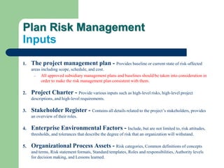 Plan Risk Management
Inputs
1. The project management plan - Provides baseline or current state of risk-affected
areas including scope, schedule, and cost.
– All approved subsidiary management plans and baselines should be taken into consideration in
order to make the risk management plan consistent with them.
2. Project Charter - Provide various inputs such as high-level risks, high-level project
descriptions, and high-level requirements.
3. Stakeholder Register - Contains all details related to the project’s stakeholders, provides
an overview of their roles.
4. Enterprise Environmental Factors - Include, but are not limited to, risk attitudes,
thresholds, and tolerances that describe the degree of risk that an organization will withstand.
5. Organizational Process Assets - Risk categories, Common definitions of concepts
and terms, Risk statement formats, Standard templates, Roles and responsibilities, Authority levels
for decision making, and Lessons learned.
 