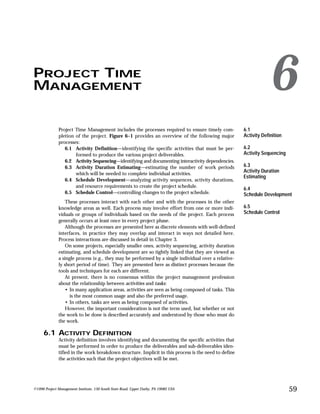 PROJECT TIME
MANAGEMENT 6
©1996 Project Management Institute, 130 South State Road, Upper Darby, PA 19082 USA 59
Project Time Management includes the processes required to ensure timely com-
pletion of the project. Figure 6–1 provides an overview of the following major
processes:
6.1 Activity Definition—identifying the specific activities that must be per-
formed to produce the various project deliverables.
6.2 Activity Sequencing—identifying and documenting interactivity dependencies.
6.3 Activity Duration Estimating—estimating the number of work periods
which will be needed to complete individual activities.
6.4 Schedule Development—analyzing activity sequences, activity durations,
and resource requirements to create the project schedule.
6.5 Schedule Control—controlling changes to the project schedule.
These processes interact with each other and with the processes in the other
knowledge areas as well. Each process may involve effort from one or more indi-
viduals or groups of individuals based on the needs of the project. Each process
generally occurs at least once in every project phase.
Although the processes are presented here as discrete elements with well-defined
interfaces, in practice they may overlap and interact in ways not detailed here.
Process interactions are discussed in detail in Chapter 3.
On some projects, especially smaller ones, activity sequencing, activity duration
estimating, and schedule development are so tightly linked that they are viewed as
a single process (e.g., they may be performed by a single individual over a relative-
ly short period of time). They are presented here as distinct processes because the
tools and techniques for each are different.
At present, there is no consensus within the project management profession
about the relationship between activities and tasks:
• In many application areas, activities are seen as being composed of tasks. This
is the most common usage and also the preferred usage.
• In others, tasks are seen as being composed of activities.
However, the important consideration is not the term used, but whether or not
the work to be done is described accurately and understood by those who must do
the work.
6.1 ACTIVITY DEFINITION
Activity definition involves identifying and documenting the specific activities that
must be performed in order to produce the deliverables and sub-deliverables iden-
tified in the work breakdown structure. Implicit in this process is the need to define
the activities such that the project objectives will be met.
6.1
Activity Definition
6.2
Activity Sequencing
6.3
Activity Duration
Estimating
6.4
Schedule Development
6.5
Schedule Control
 