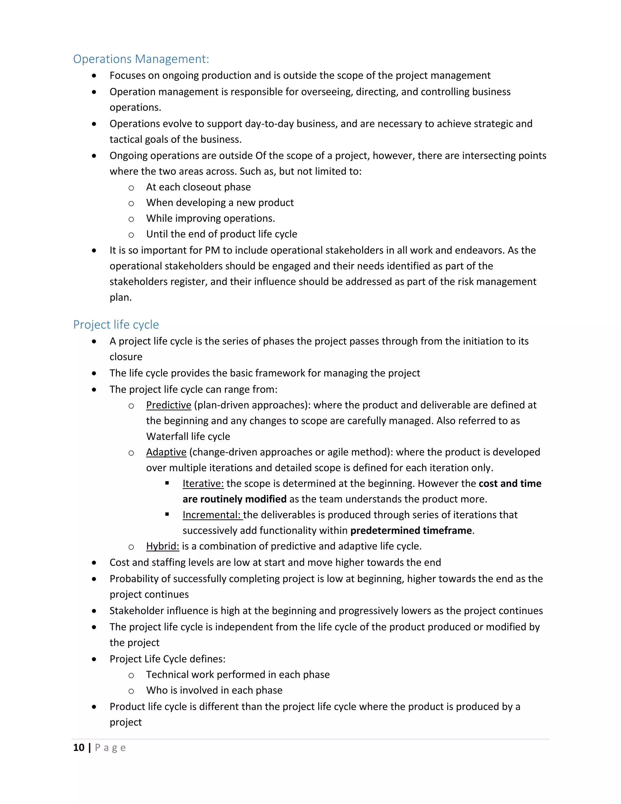 10 | P a g e
Operations Management:
 Focuses on ongoing production and is outside the scope of the project management
 Operation management is responsible for overseeing, directing, and controlling business
operations.
 Operations evolve to support day-to-day business, and are necessary to achieve strategic and
tactical goals of the business.
 Ongoing operations are outside Of the scope of a project, however, there are intersecting points
where the two areas across. Such as, but not limited to:
o At each closeout phase
o When developing a new product
o While improving operations.
o Until the end of product life cycle
 It is so important for PM to include operational stakeholders in all work and endeavors. As the
operational stakeholders should be engaged and their needs identified as part of the
stakeholders register, and their influence should be addressed as part of the risk management
plan.
Project life cycle
 A project life cycle is the series of phases the project passes through from the initiation to its
closure
 The life cycle provides the basic framework for managing the project
 The project life cycle can range from:
o Predictive (plan-driven approaches): where the product and deliverable are defined at
the beginning and any changes to scope are carefully managed. Also referred to as
Waterfall life cycle
o Adaptive (change-driven approaches or agile method): where the product is developed
over multiple iterations and detailed scope is defined for each iteration only.
 Iterative: the scope is determined at the beginning. However the cost and time
are routinely modified as the team understands the product more.
 Incremental: the deliverables is produced through series of iterations that
successively add functionality within predetermined timeframe.
o Hybrid: is a combination of predictive and adaptive life cycle.
 Cost and staffing levels are low at start and move higher towards the end
 Probability of successfully completing project is low at beginning, higher towards the end as the
project continues
 Stakeholder influence is high at the beginning and progressively lowers as the project continues
 The project life cycle is independent from the life cycle of the product produced or modified by
the project
 Project Life Cycle defines:
o Technical work performed in each phase
o Who is involved in each phase
 Product life cycle is different than the project life cycle where the product is produced by a
project
 