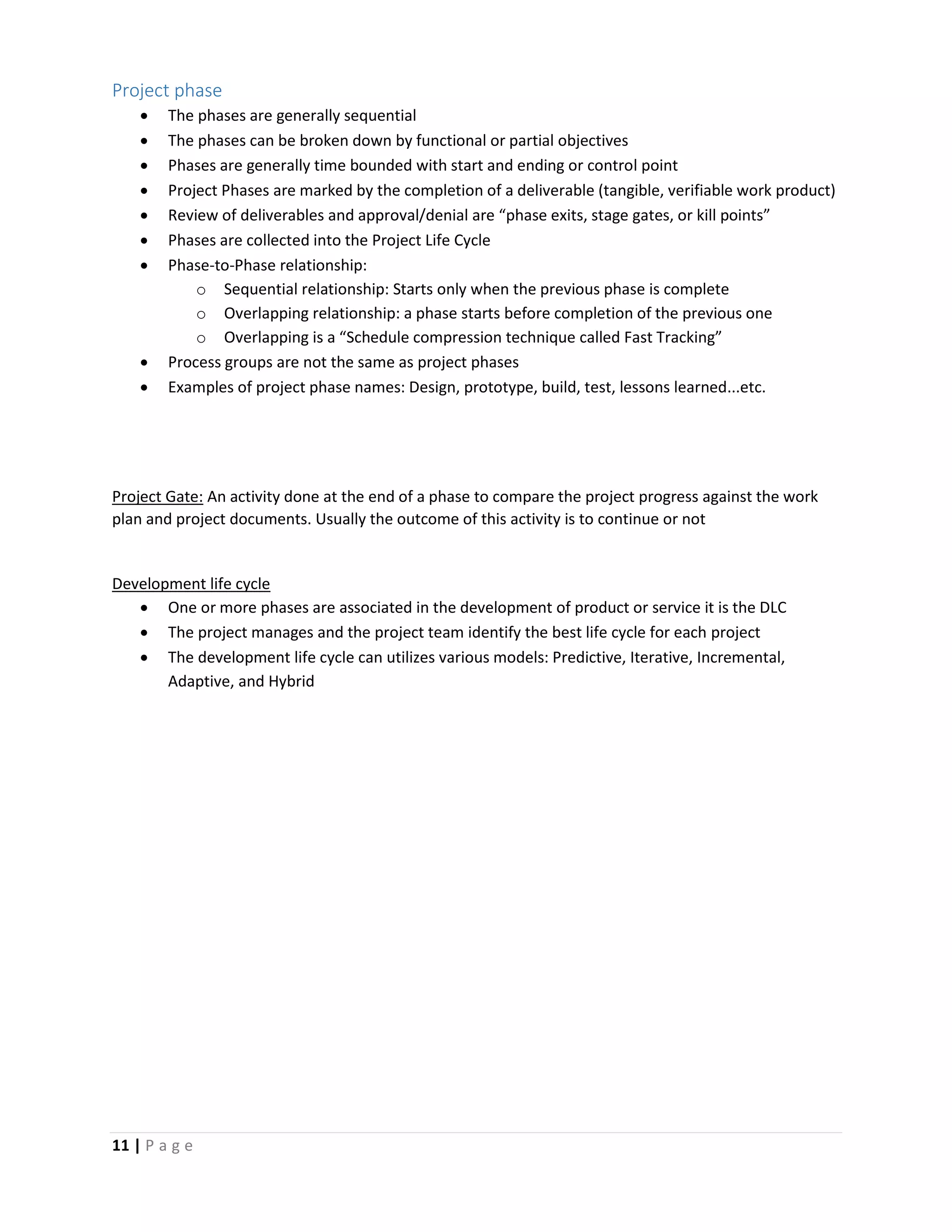 11 | P a g e
Project phase
 The phases are generally sequential
 The phases can be broken down by functional or partial objectives
 Phases are generally time bounded with start and ending or control point
 Project Phases are marked by the completion of a deliverable (tangible, verifiable work product)
 Review of deliverables and approval/denial are “phase exits, stage gates, or kill points”
 Phases are collected into the Project Life Cycle
 Phase-to-Phase relationship:
o Sequential relationship: Starts only when the previous phase is complete
o Overlapping relationship: a phase starts before completion of the previous one
o Overlapping is a “Schedule compression technique called Fast Tracking”
 Process groups are not the same as project phases
 Examples of project phase names: Design, prototype, build, test, lessons learned...etc.
Project Gate: An activity done at the end of a phase to compare the project progress against the work
plan and project documents. Usually the outcome of this activity is to continue or not
Development life cycle
 One or more phases are associated in the development of product or service it is the DLC
 The project manages and the project team identify the best life cycle for each project
 The development life cycle can utilizes various models: Predictive, Iterative, Incremental,
Adaptive, and Hybrid
 