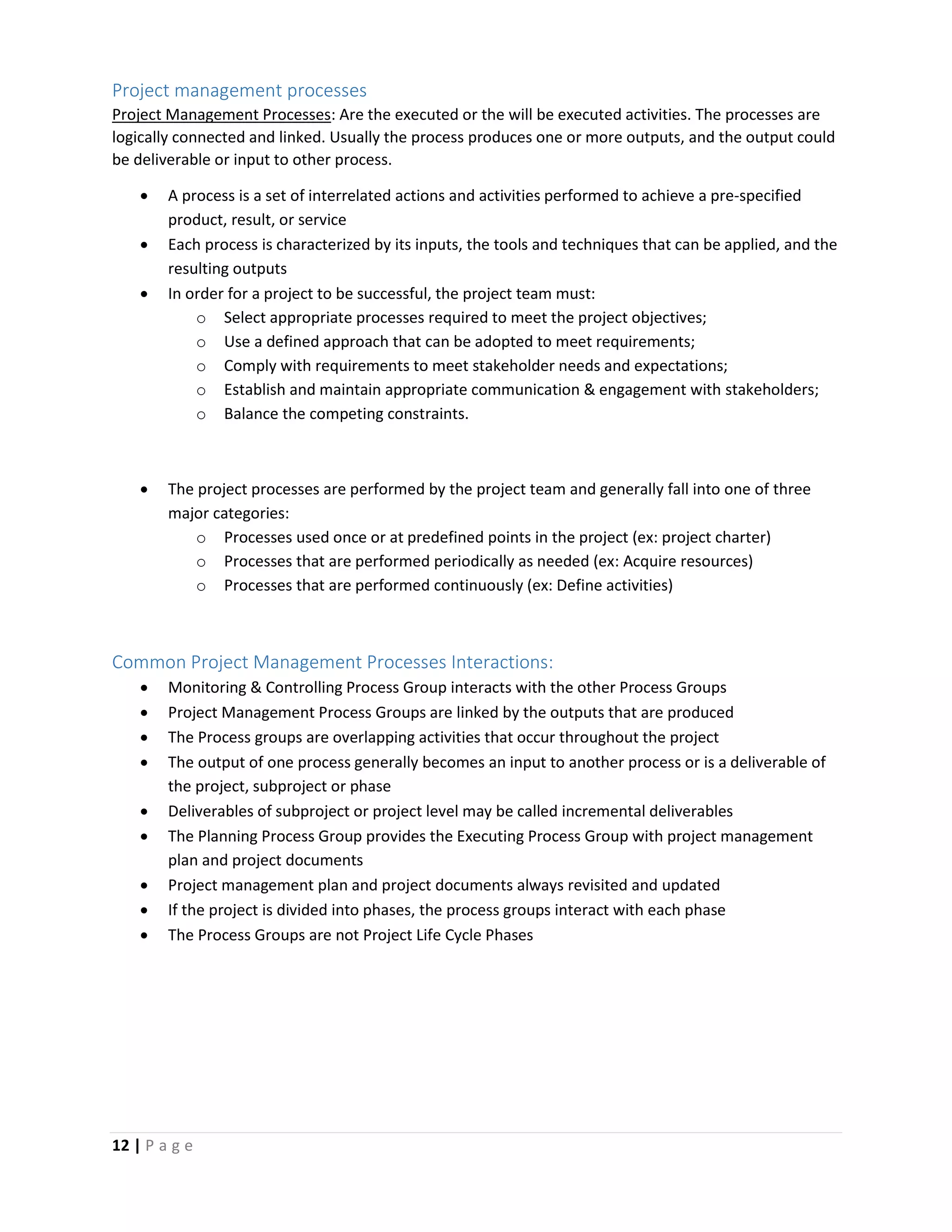 12 | P a g e
Project management processes
Project Management Processes: Are the executed or the will be executed activities. The processes are
logically connected and linked. Usually the process produces one or more outputs, and the output could
be deliverable or input to other process.
 A process is a set of interrelated actions and activities performed to achieve a pre-specified
product, result, or service
 Each process is characterized by its inputs, the tools and techniques that can be applied, and the
resulting outputs
 In order for a project to be successful, the project team must:
o Select appropriate processes required to meet the project objectives;
o Use a defined approach that can be adopted to meet requirements;
o Comply with requirements to meet stakeholder needs and expectations;
o Establish and maintain appropriate communication & engagement with stakeholders;
o Balance the competing constraints.
 The project processes are performed by the project team and generally fall into one of three
major categories:
o Processes used once or at predefined points in the project (ex: project charter)
o Processes that are performed periodically as needed (ex: Acquire resources)
o Processes that are performed continuously (ex: Define activities)
Common Project Management Processes Interactions:
 Monitoring & Controlling Process Group interacts with the other Process Groups
 Project Management Process Groups are linked by the outputs that are produced
 The Process groups are overlapping activities that occur throughout the project
 The output of one process generally becomes an input to another process or is a deliverable of
the project, subproject or phase
 Deliverables of subproject or project level may be called incremental deliverables
 The Planning Process Group provides the Executing Process Group with project management
plan and project documents
 Project management plan and project documents always revisited and updated
 If the project is divided into phases, the process groups interact with each phase
 The Process Groups are not Project Life Cycle Phases
 