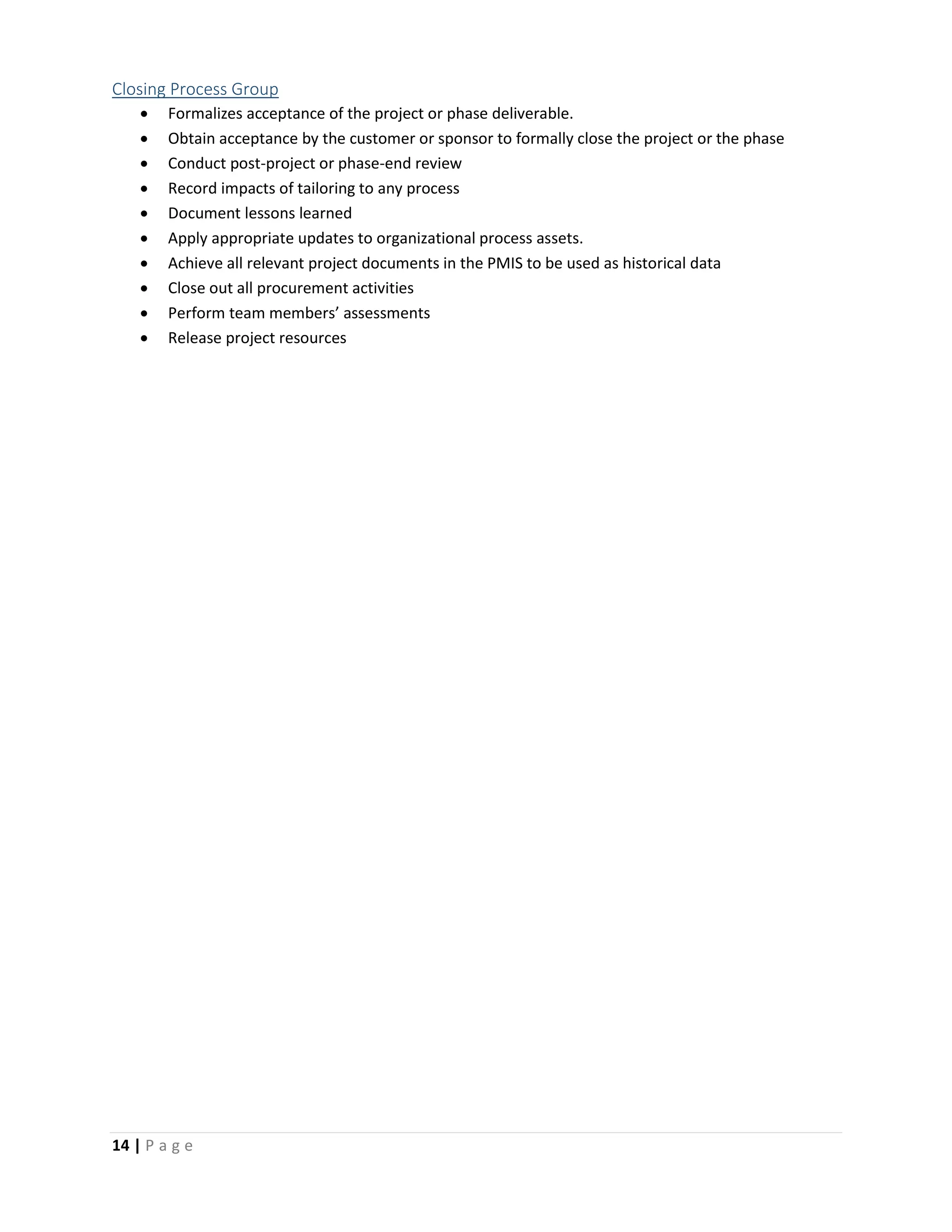 14 | P a g e
Closing Process Group
 Formalizes acceptance of the project or phase deliverable.
 Obtain acceptance by the customer or sponsor to formally close the project or the phase
 Conduct post-project or phase-end review
 Record impacts of tailoring to any process
 Document lessons learned
 Apply appropriate updates to organizational process assets.
 Achieve all relevant project documents in the PMIS to be used as historical data
 Close out all procurement activities
 Perform team members’ assessments
 Release project resources
 