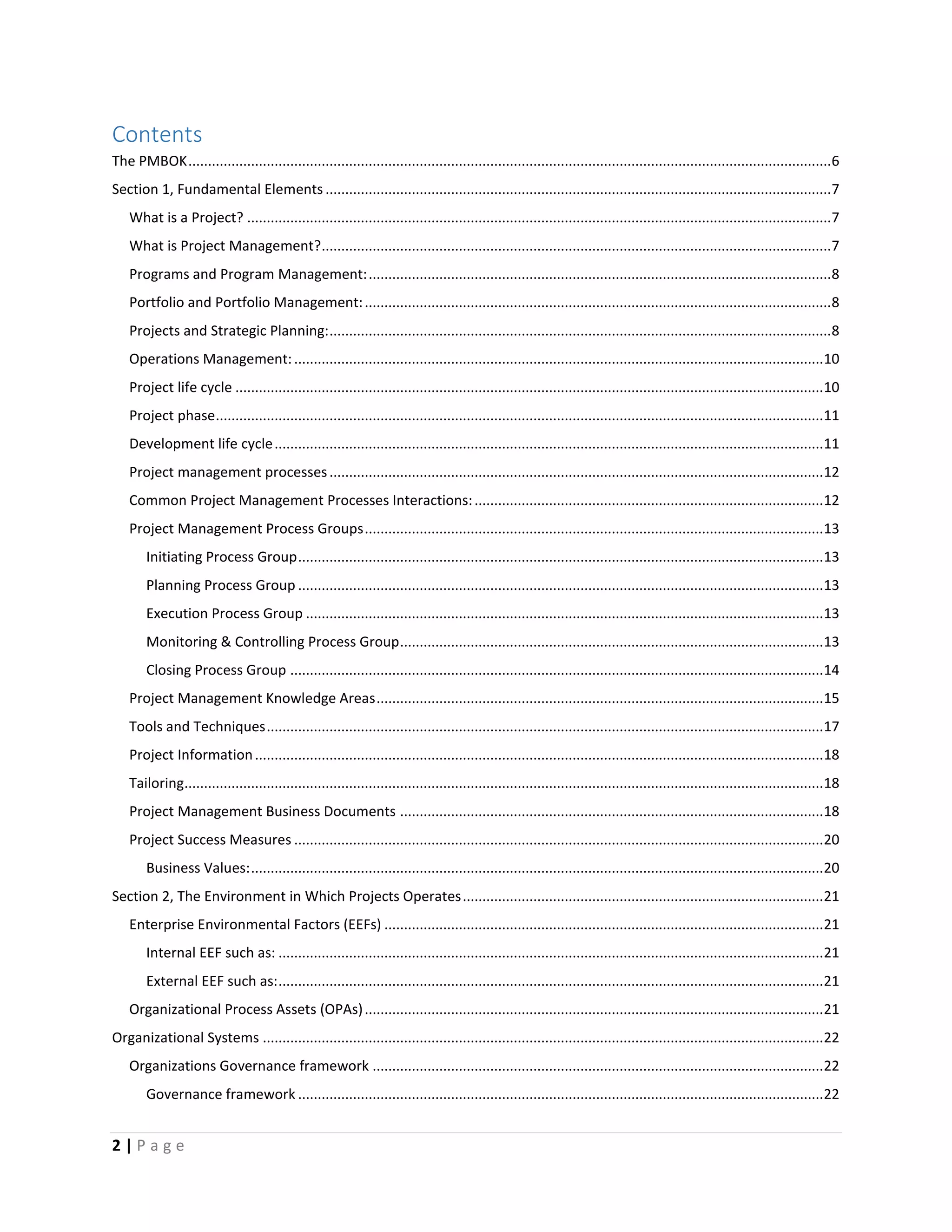 2 | P a g e
Contents
The PMBOK....................................................................................................................................................................6
Section 1, Fundamental Elements .................................................................................................................................7
What is a Project? .....................................................................................................................................................7
What is Project Management?..................................................................................................................................7
Programs and Program Management:......................................................................................................................8
Portfolio and Portfolio Management:.......................................................................................................................8
Projects and Strategic Planning:................................................................................................................................8
Operations Management:.......................................................................................................................................10
Project life cycle ......................................................................................................................................................10
Project phase...........................................................................................................................................................11
Development life cycle............................................................................................................................................11
Project management processes..............................................................................................................................12
Common Project Management Processes Interactions:.........................................................................................12
Project Management Process Groups.....................................................................................................................13
Initiating Process Group......................................................................................................................................13
Planning Process Group ......................................................................................................................................13
Execution Process Group ....................................................................................................................................13
Monitoring & Controlling Process Group............................................................................................................13
Closing Process Group ........................................................................................................................................14
Project Management Knowledge Areas..................................................................................................................15
Tools and Techniques..............................................................................................................................................17
Project Information.................................................................................................................................................18
Tailoring...................................................................................................................................................................18
Project Management Business Documents ............................................................................................................18
Project Success Measures .......................................................................................................................................20
Business Values:..................................................................................................................................................20
Section 2, The Environment in Which Projects Operates............................................................................................21
Enterprise Environmental Factors (EEFs) ................................................................................................................21
Internal EEF such as: ...........................................................................................................................................21
External EEF such as:...........................................................................................................................................21
Organizational Process Assets (OPAs).....................................................................................................................21
Organizational Systems ...............................................................................................................................................22
Organizations Governance framework ...................................................................................................................22
Governance framework ......................................................................................................................................22
 