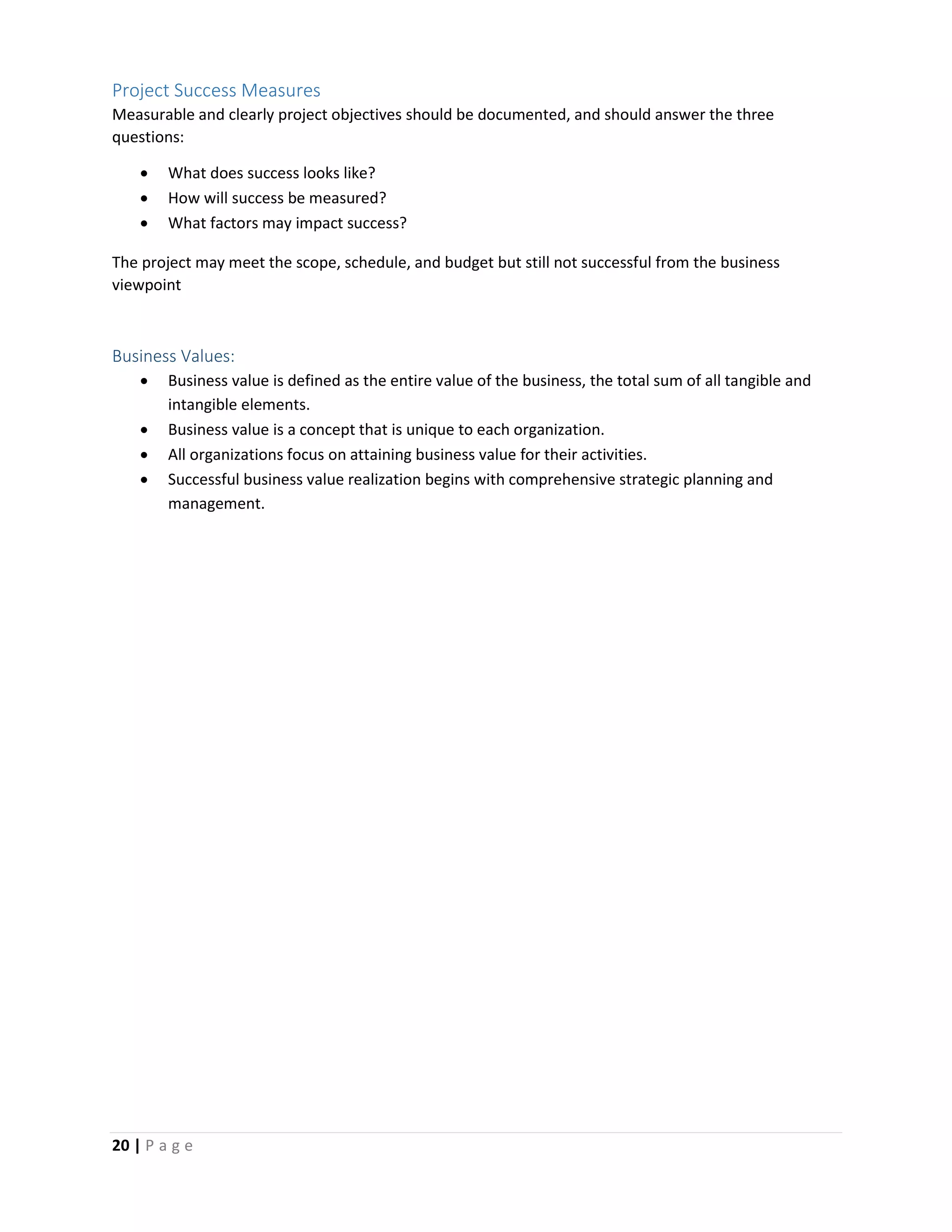 20 | P a g e
Project Success Measures
Measurable and clearly project objectives should be documented, and should answer the three
questions:
 What does success looks like?
 How will success be measured?
 What factors may impact success?
The project may meet the scope, schedule, and budget but still not successful from the business
viewpoint
Business Values:
 Business value is defined as the entire value of the business, the total sum of all tangible and
intangible elements.
 Business value is a concept that is unique to each organization.
 All organizations focus on attaining business value for their activities.
 Successful business value realization begins with comprehensive strategic planning and
management.
 