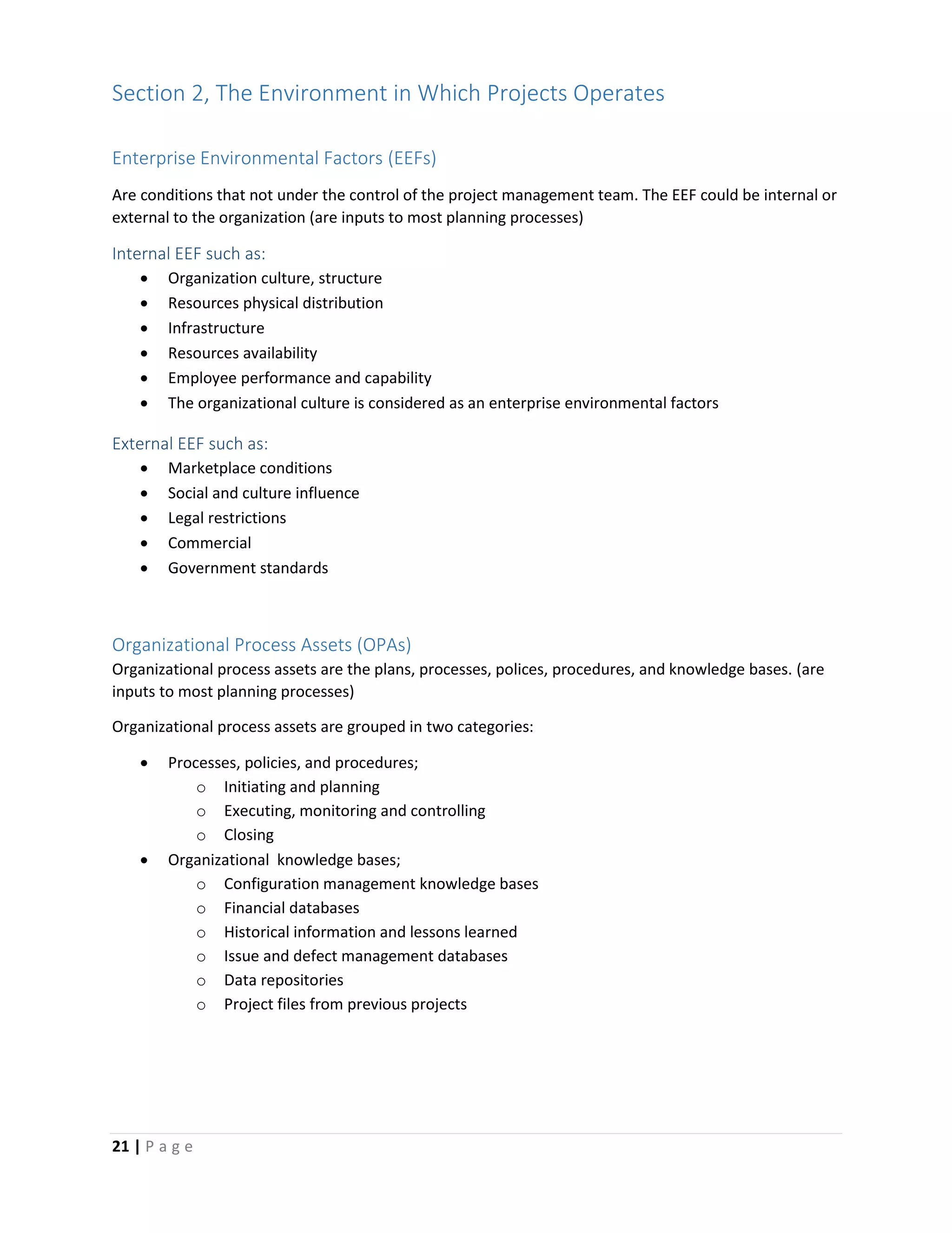 21 | P a g e
Section 2, The Environment in Which Projects Operates
Enterprise Environmental Factors (EEFs)
Are conditions that not under the control of the project management team. The EEF could be internal or
external to the organization (are inputs to most planning processes)
Internal EEF such as:
 Organization culture, structure
 Resources physical distribution
 Infrastructure
 Resources availability
 Employee performance and capability
 The organizational culture is considered as an enterprise environmental factors
External EEF such as:
 Marketplace conditions
 Social and culture influence
 Legal restrictions
 Commercial
 Government standards
Organizational Process Assets (OPAs)
Organizational process assets are the plans, processes, polices, procedures, and knowledge bases. (are
inputs to most planning processes)
Organizational process assets are grouped in two categories:
 Processes, policies, and procedures;
o Initiating and planning
o Executing, monitoring and controlling
o Closing
 Organizational knowledge bases;
o Configuration management knowledge bases
o Financial databases
o Historical information and lessons learned
o Issue and defect management databases
o Data repositories
o Project files from previous projects
 