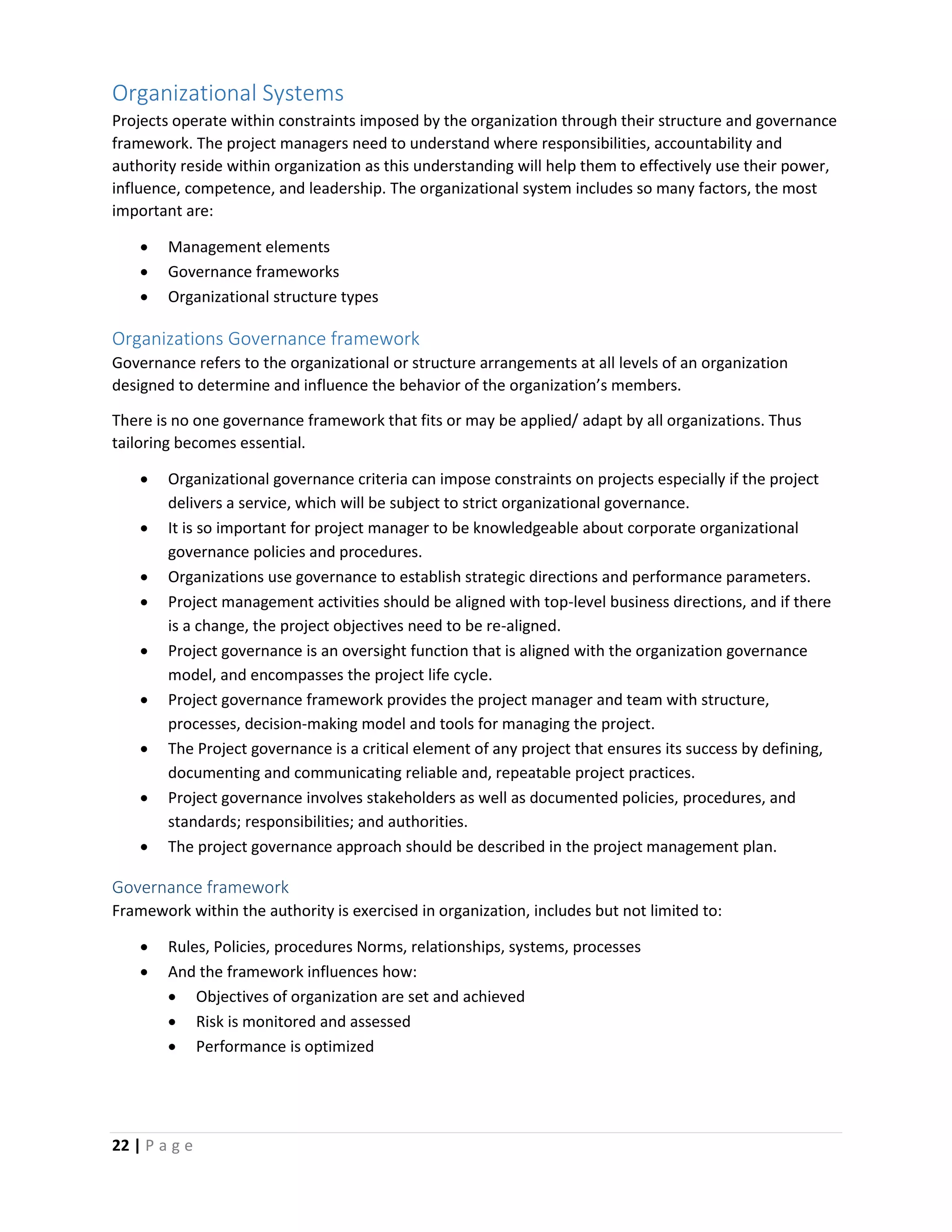 22 | P a g e
Organizational Systems
Projects operate within constraints imposed by the organization through their structure and governance
framework. The project managers need to understand where responsibilities, accountability and
authority reside within organization as this understanding will help them to effectively use their power,
influence, competence, and leadership. The organizational system includes so many factors, the most
important are:
 Management elements
 Governance frameworks
 Organizational structure types
Organizations Governance framework
Governance refers to the organizational or structure arrangements at all levels of an organization
designed to determine and influence the behavior of the organization’s members.
There is no one governance framework that fits or may be applied/ adapt by all organizations. Thus
tailoring becomes essential.
 Organizational governance criteria can impose constraints on projects especially if the project
delivers a service, which will be subject to strict organizational governance.
 It is so important for project manager to be knowledgeable about corporate organizational
governance policies and procedures.
 Organizations use governance to establish strategic directions and performance parameters.
 Project management activities should be aligned with top-level business directions, and if there
is a change, the project objectives need to be re-aligned.
 Project governance is an oversight function that is aligned with the organization governance
model, and encompasses the project life cycle.
 Project governance framework provides the project manager and team with structure,
processes, decision-making model and tools for managing the project.
 The Project governance is a critical element of any project that ensures its success by defining,
documenting and communicating reliable and, repeatable project practices.
 Project governance involves stakeholders as well as documented policies, procedures, and
standards; responsibilities; and authorities.
 The project governance approach should be described in the project management plan.
Governance framework
Framework within the authority is exercised in organization, includes but not limited to:
 Rules, Policies, procedures Norms, relationships, systems, processes
 And the framework influences how:
 Objectives of organization are set and achieved
 Risk is monitored and assessed
 Performance is optimized
 