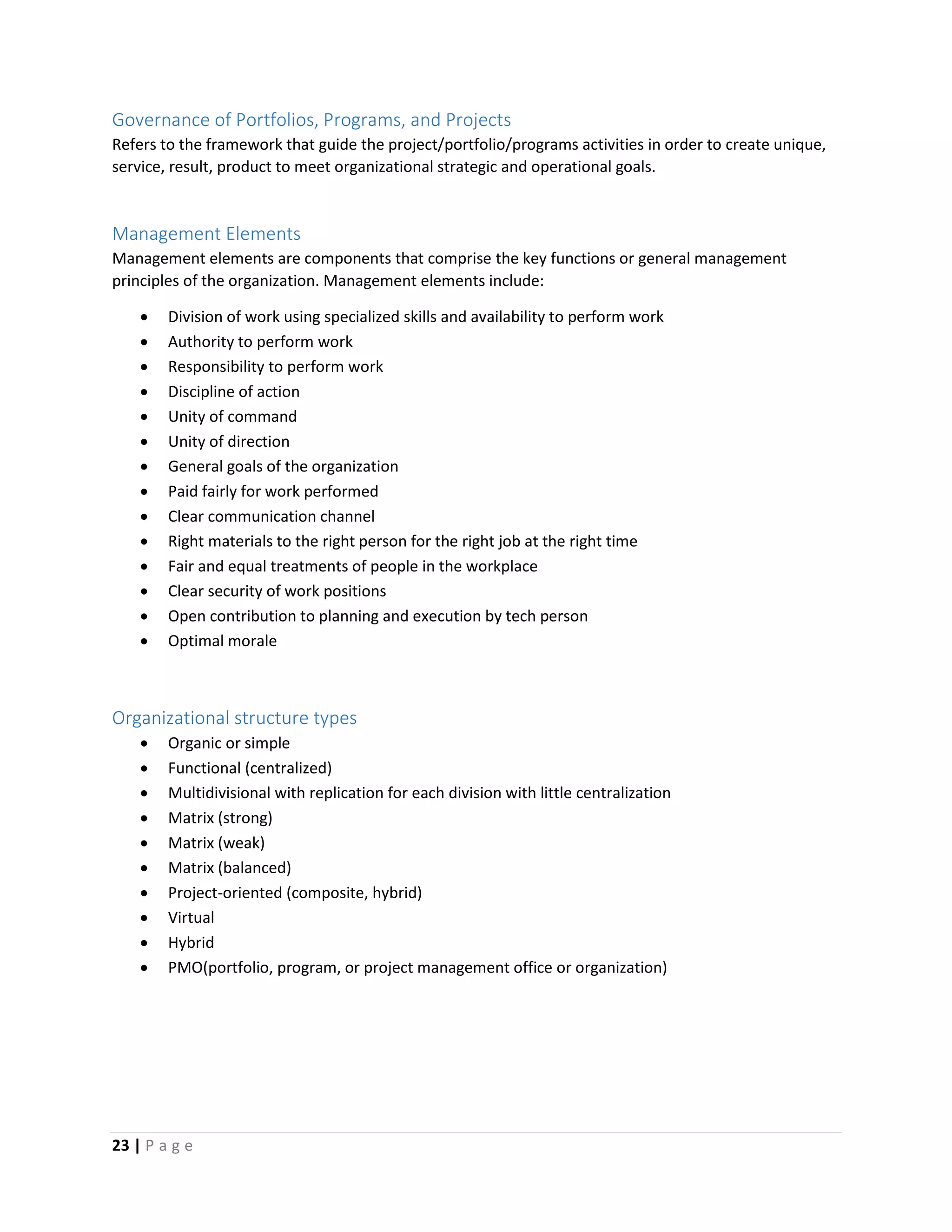23 | P a g e
Governance of Portfolios, Programs, and Projects
Refers to the framework that guide the project/portfolio/programs activities in order to create unique,
service, result, product to meet organizational strategic and operational goals.
Management Elements
Management elements are components that comprise the key functions or general management
principles of the organization. Management elements include:
 Division of work using specialized skills and availability to perform work
 Authority to perform work
 Responsibility to perform work
 Discipline of action
 Unity of command
 Unity of direction
 General goals of the organization
 Paid fairly for work performed
 Clear communication channel
 Right materials to the right person for the right job at the right time
 Fair and equal treatments of people in the workplace
 Clear security of work positions
 Open contribution to planning and execution by tech person
 Optimal morale
Organizational structure types
 Organic or simple
 Functional (centralized)
 Multidivisional with replication for each division with little centralization
 Matrix (strong)
 Matrix (weak)
 Matrix (balanced)
 Project-oriented (composite, hybrid)
 Virtual
 Hybrid
 PMO(portfolio, program, or project management office or organization)
 