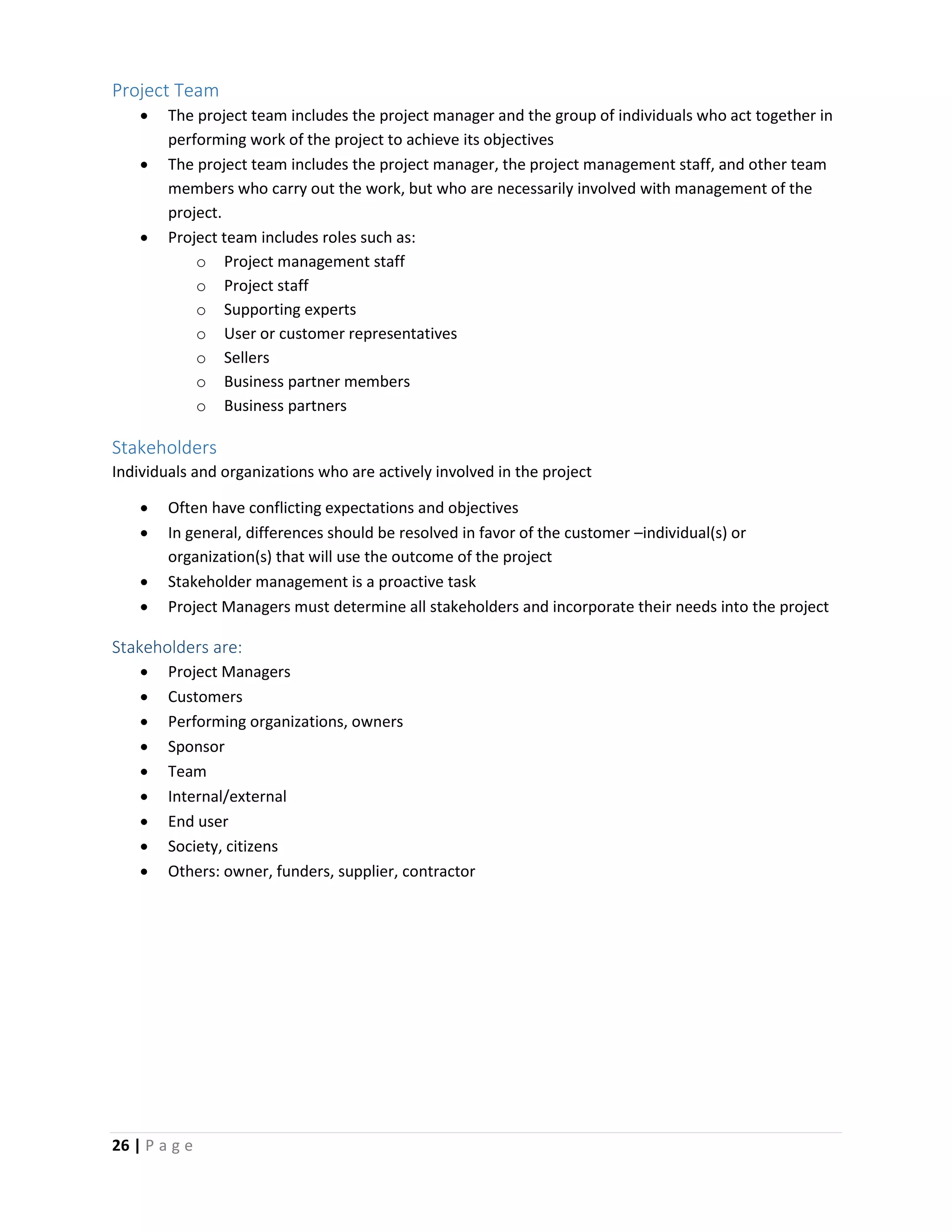 26 | P a g e
Project Team
 The project team includes the project manager and the group of individuals who act together in
performing work of the project to achieve its objectives
 The project team includes the project manager, the project management staff, and other team
members who carry out the work, but who are necessarily involved with management of the
project.
 Project team includes roles such as:
o Project management staff
o Project staff
o Supporting experts
o User or customer representatives
o Sellers
o Business partner members
o Business partners
Stakeholders
Individuals and organizations who are actively involved in the project
 Often have conflicting expectations and objectives
 In general, differences should be resolved in favor of the customer –individual(s) or
organization(s) that will use the outcome of the project
 Stakeholder management is a proactive task
 Project Managers must determine all stakeholders and incorporate their needs into the project
Stakeholders are:
 Project Managers
 Customers
 Performing organizations, owners
 Sponsor
 Team
 Internal/external
 End user
 Society, citizens
 Others: owner, funders, supplier, contractor
 
