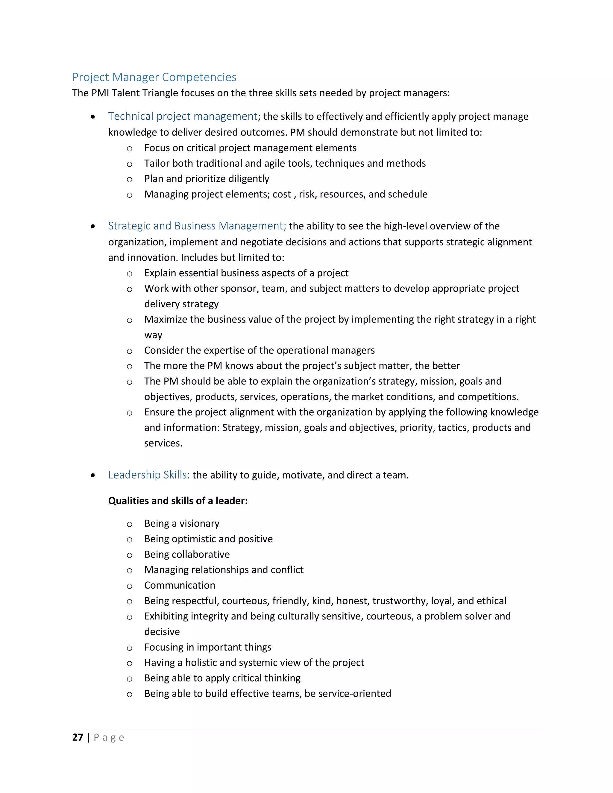 27 | P a g e
Project Manager Competencies
The PMI Talent Triangle focuses on the three skills sets needed by project managers:
 Technical project management; the skills to effectively and efficiently apply project manage
knowledge to deliver desired outcomes. PM should demonstrate but not limited to:
o Focus on critical project management elements
o Tailor both traditional and agile tools, techniques and methods
o Plan and prioritize diligently
o Managing project elements; cost , risk, resources, and schedule
 Strategic and Business Management; the ability to see the high-level overview of the
organization, implement and negotiate decisions and actions that supports strategic alignment
and innovation. Includes but limited to:
o Explain essential business aspects of a project
o Work with other sponsor, team, and subject matters to develop appropriate project
delivery strategy
o Maximize the business value of the project by implementing the right strategy in a right
way
o Consider the expertise of the operational managers
o The more the PM knows about the project’s subject matter, the better
o The PM should be able to explain the organization’s strategy, mission, goals and
objectives, products, services, operations, the market conditions, and competitions.
o Ensure the project alignment with the organization by applying the following knowledge
and information: Strategy, mission, goals and objectives, priority, tactics, products and
services.
 Leadership Skills: the ability to guide, motivate, and direct a team.
Qualities and skills of a leader:
o Being a visionary
o Being optimistic and positive
o Being collaborative
o Managing relationships and conflict
o Communication
o Being respectful, courteous, friendly, kind, honest, trustworthy, loyal, and ethical
o Exhibiting integrity and being culturally sensitive, courteous, a problem solver and
decisive
o Focusing in important things
o Having a holistic and systemic view of the project
o Being able to apply critical thinking
o Being able to build effective teams, be service-oriented
 