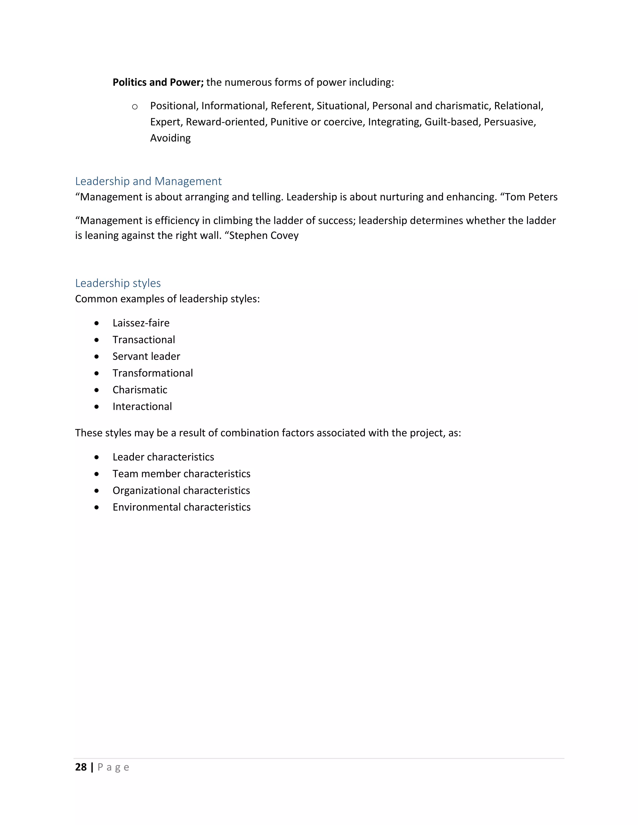 28 | P a g e
Politics and Power; the numerous forms of power including:
o Positional, Informational, Referent, Situational, Personal and charismatic, Relational,
Expert, Reward-oriented, Punitive or coercive, Integrating, Guilt-based, Persuasive,
Avoiding
Leadership and Management
“Management is about arranging and telling. Leadership is about nurturing and enhancing. “Tom Peters
“Management is efficiency in climbing the ladder of success; leadership determines whether the ladder
is leaning against the right wall. “Stephen Covey
Leadership styles
Common examples of leadership styles:
 Laissez-faire
 Transactional
 Servant leader
 Transformational
 Charismatic
 Interactional
These styles may be a result of combination factors associated with the project, as:
 Leader characteristics
 Team member characteristics
 Organizational characteristics
 Environmental characteristics
 