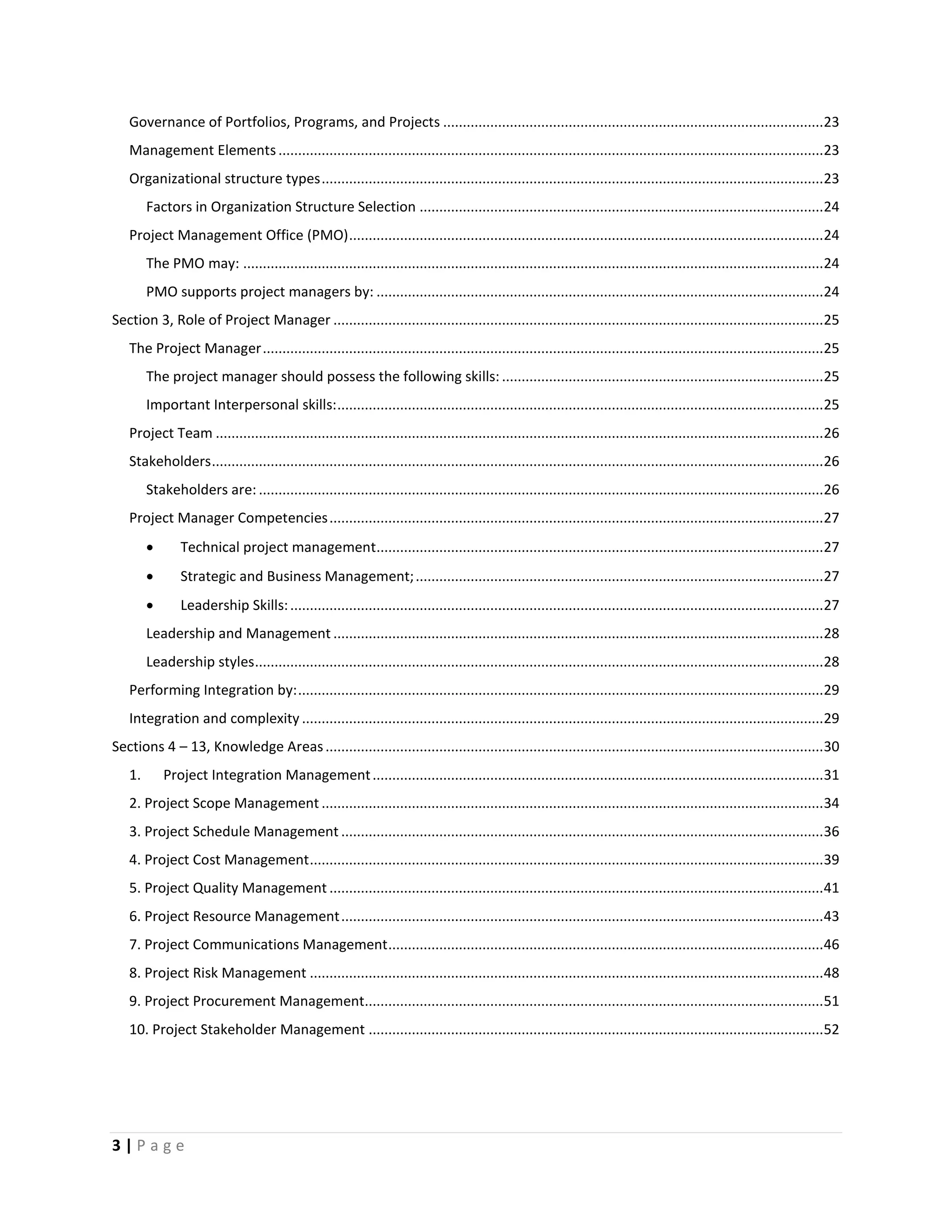 3 | P a g e
Governance of Portfolios, Programs, and Projects .................................................................................................23
Management Elements...........................................................................................................................................23
Organizational structure types................................................................................................................................23
Factors in Organization Structure Selection .......................................................................................................24
Project Management Office (PMO).........................................................................................................................24
The PMO may: ....................................................................................................................................................24
PMO supports project managers by: ..................................................................................................................24
Section 3, Role of Project Manager .............................................................................................................................25
The Project Manager...............................................................................................................................................25
The project manager should possess the following skills: ..................................................................................25
Important Interpersonal skills:............................................................................................................................25
Project Team ...........................................................................................................................................................26
Stakeholders............................................................................................................................................................26
Stakeholders are: ................................................................................................................................................26
Project Manager Competencies..............................................................................................................................27
 Technical project management..................................................................................................................27
 Strategic and Business Management;........................................................................................................27
 Leadership Skills:........................................................................................................................................27
Leadership and Management .............................................................................................................................28
Leadership styles.................................................................................................................................................28
Performing Integration by:......................................................................................................................................29
Integration and complexity .....................................................................................................................................29
Sections 4 – 13, Knowledge Areas...............................................................................................................................30
1. Project Integration Management...................................................................................................................31
2. Project Scope Management ................................................................................................................................34
3. Project Schedule Management ...........................................................................................................................36
4. Project Cost Management...................................................................................................................................39
5. Project Quality Management ..............................................................................................................................41
6. Project Resource Management...........................................................................................................................43
7. Project Communications Management...............................................................................................................46
8. Project Risk Management ...................................................................................................................................48
9. Project Procurement Management.....................................................................................................................51
10. Project Stakeholder Management ....................................................................................................................52
 