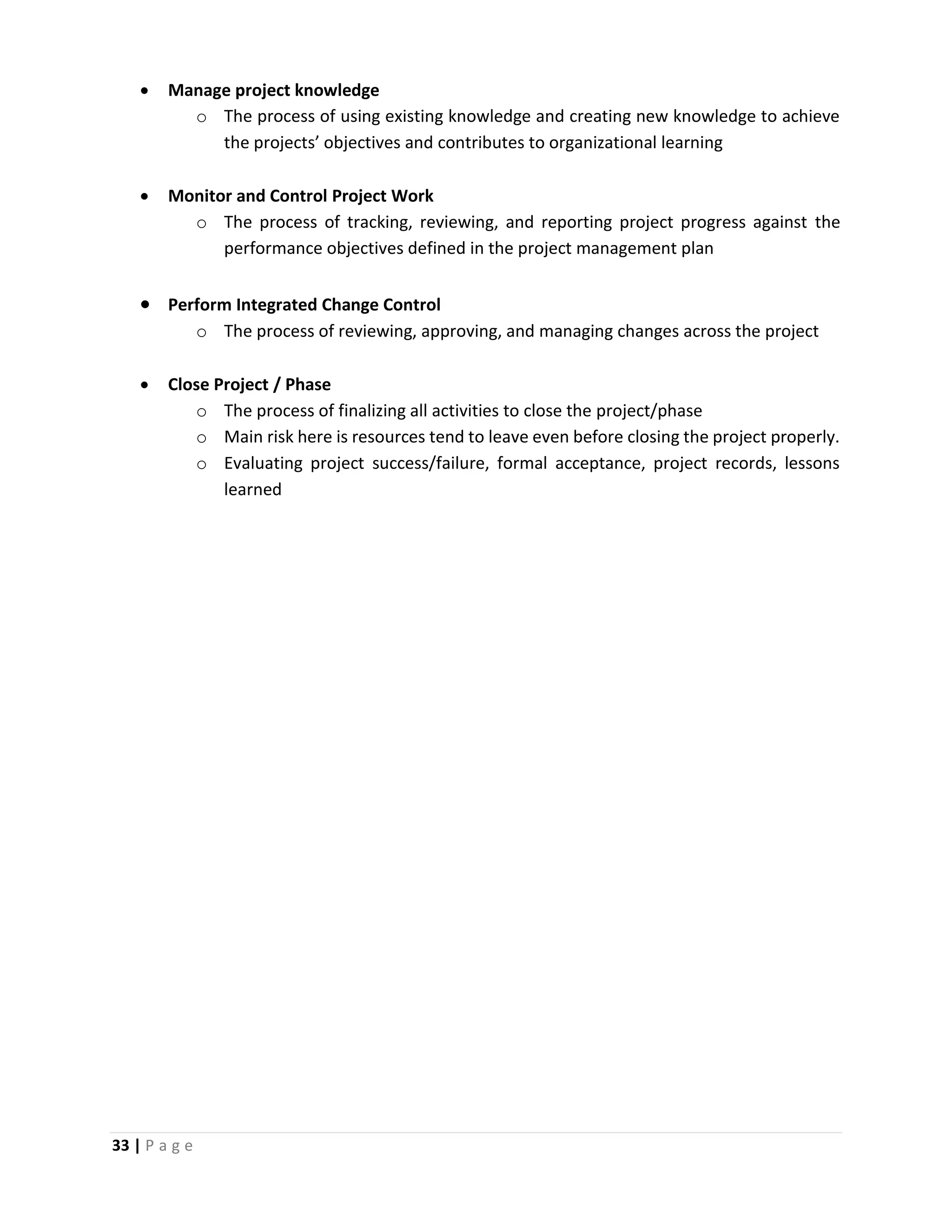 33 | P a g e
 Manage project knowledge
o The process of using existing knowledge and creating new knowledge to achieve
the projects’ objectives and contributes to organizational learning
 Monitor and Control Project Work
o The process of tracking, reviewing, and reporting project progress against the
performance objectives defined in the project management plan
 Perform Integrated Change Control
o The process of reviewing, approving, and managing changes across the project
 Close Project / Phase
o The process of finalizing all activities to close the project/phase
o Main risk here is resources tend to leave even before closing the project properly.
o Evaluating project success/failure, formal acceptance, project records, lessons
learned
 