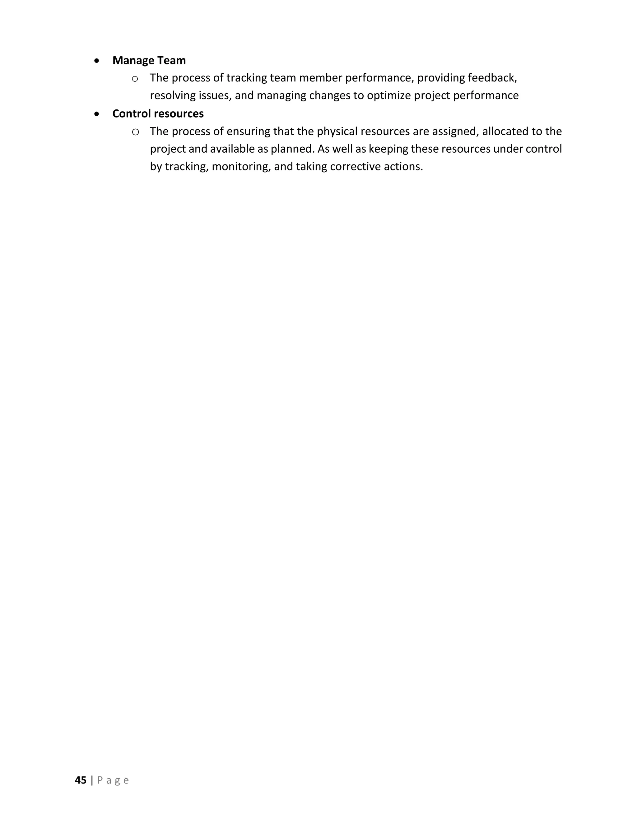 45 | P a g e
 Manage Team
o The process of tracking team member performance, providing feedback,
resolving issues, and managing changes to optimize project performance
 Control resources
o The process of ensuring that the physical resources are assigned, allocated to the
project and available as planned. As well as keeping these resources under control
by tracking, monitoring, and taking corrective actions.
 