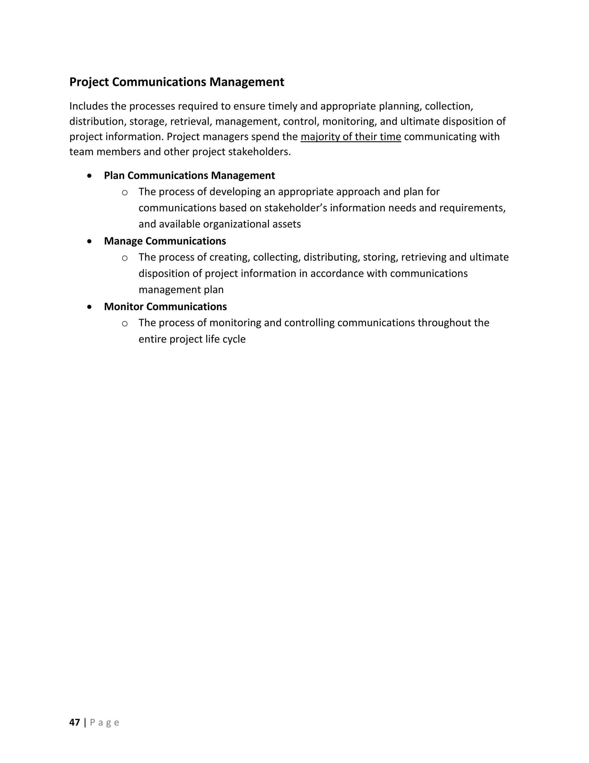 47 | P a g e
Project Communications Management
Includes the processes required to ensure timely and appropriate planning, collection,
distribution, storage, retrieval, management, control, monitoring, and ultimate disposition of
project information. Project managers spend the majority of their time communicating with
team members and other project stakeholders.
 Plan Communications Management
o The process of developing an appropriate approach and plan for
communications based on stakeholder’s information needs and requirements,
and available organizational assets
 Manage Communications
o The process of creating, collecting, distributing, storing, retrieving and ultimate
disposition of project information in accordance with communications
management plan
 Monitor Communications
o The process of monitoring and controlling communications throughout the
entire project life cycle
 