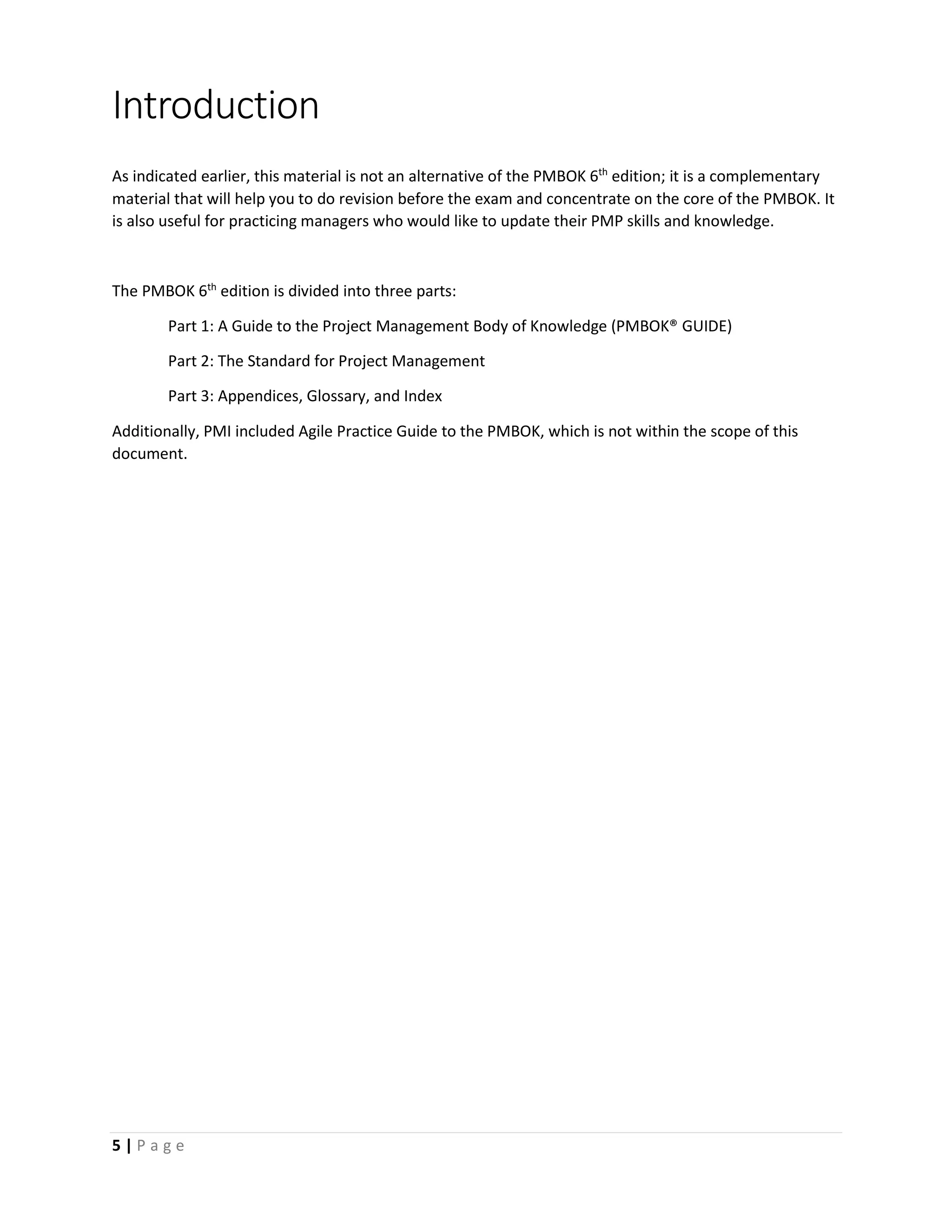 5 | P a g e
Introduction
As indicated earlier, this material is not an alternative of the PMBOK 6th
edition; it is a complementary
material that will help you to do revision before the exam and concentrate on the core of the PMBOK. It
is also useful for practicing managers who would like to update their PMP skills and knowledge.
The PMBOK 6th
edition is divided into three parts:
Part 1: A Guide to the Project Management Body of Knowledge (PMBOK® GUIDE)
Part 2: The Standard for Project Management
Part 3: Appendices, Glossary, and Index
Additionally, PMI included Agile Practice Guide to the PMBOK, which is not within the scope of this
document.
 