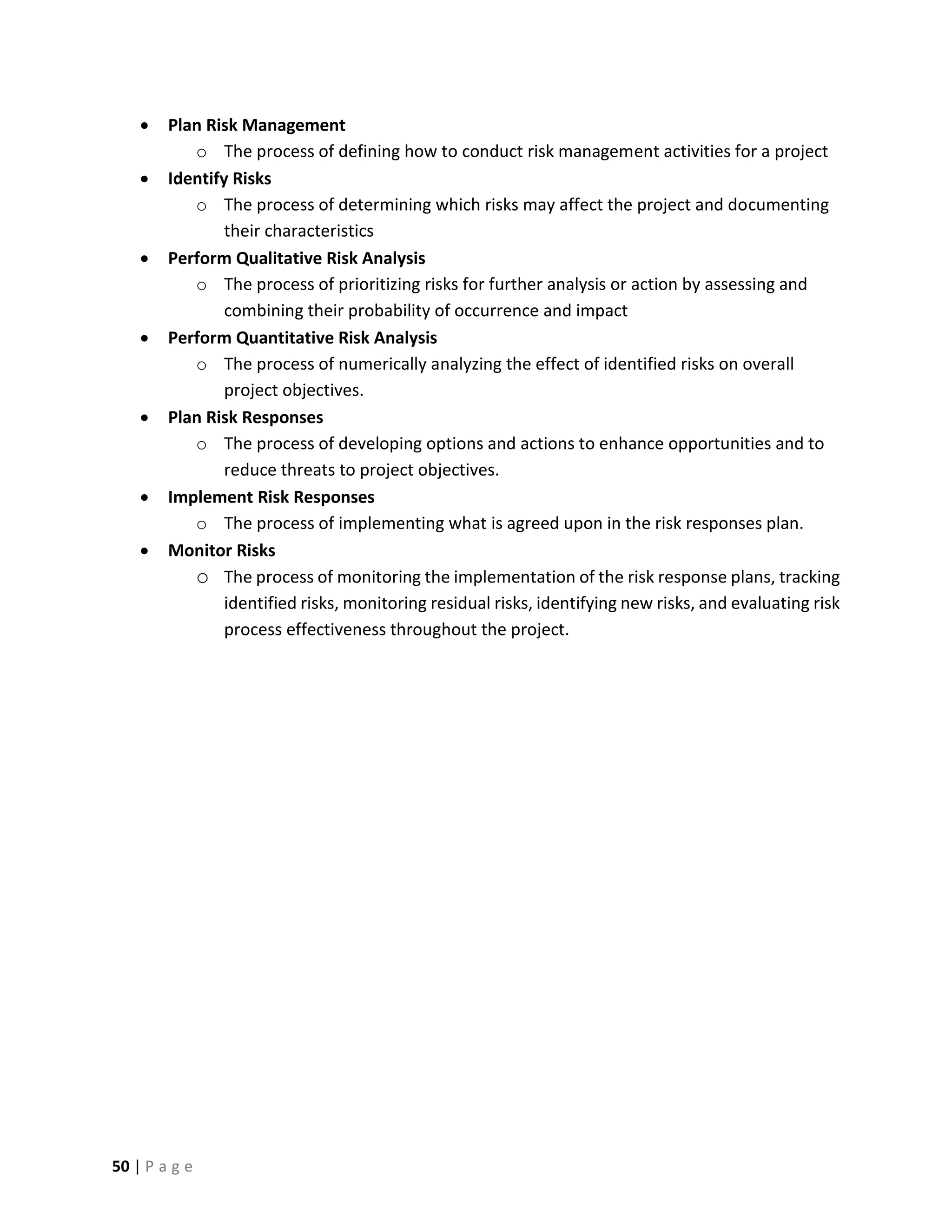 50 | P a g e
 Plan Risk Management
o The process of defining how to conduct risk management activities for a project
 Identify Risks
o The process of determining which risks may affect the project and documenting
their characteristics
 Perform Qualitative Risk Analysis
o The process of prioritizing risks for further analysis or action by assessing and
combining their probability of occurrence and impact
 Perform Quantitative Risk Analysis
o The process of numerically analyzing the effect of identified risks on overall
project objectives.
 Plan Risk Responses
o The process of developing options and actions to enhance opportunities and to
reduce threats to project objectives.
 Implement Risk Responses
o The process of implementing what is agreed upon in the risk responses plan.
 Monitor Risks
o The process of monitoring the implementation of the risk response plans, tracking
identified risks, monitoring residual risks, identifying new risks, and evaluating risk
process effectiveness throughout the project.
 