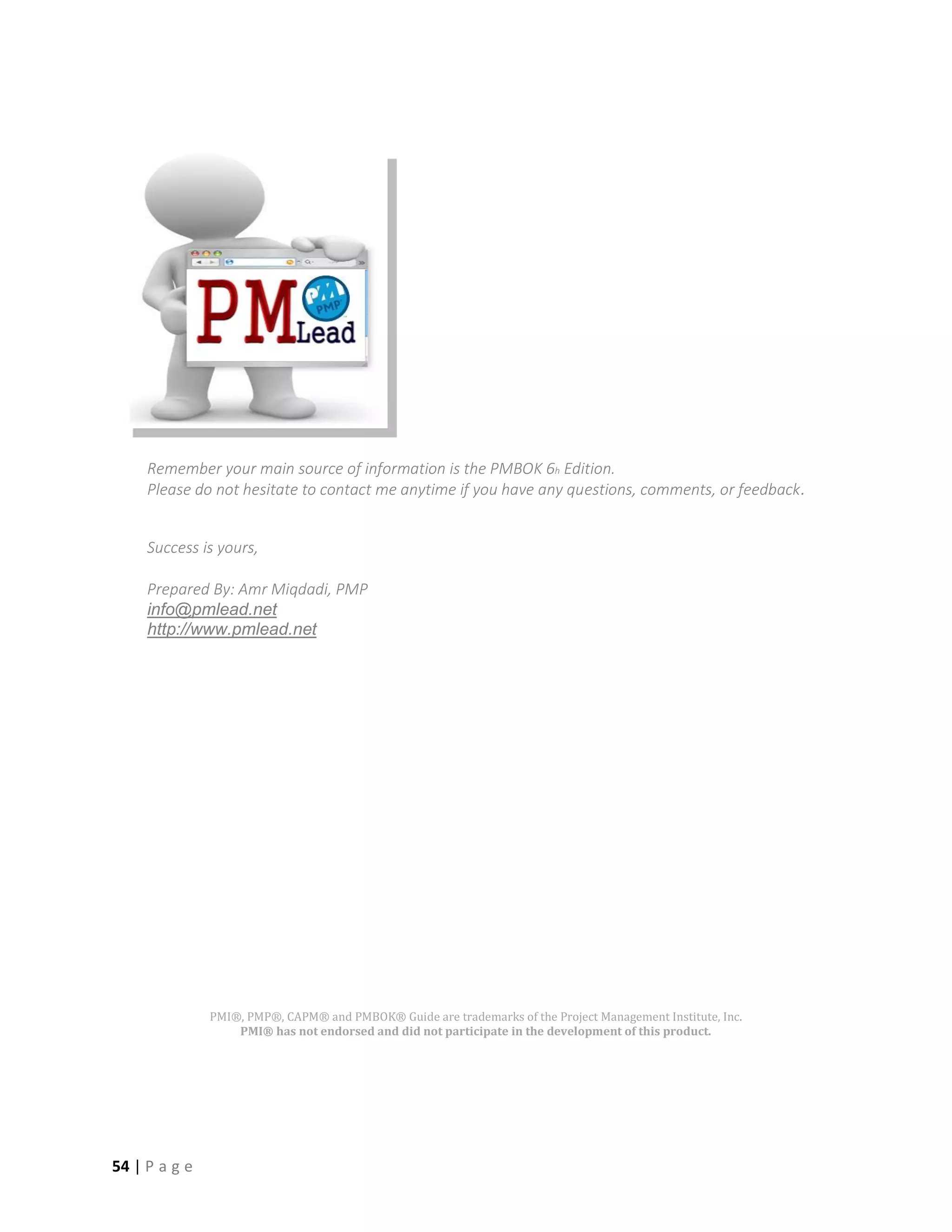 54 | P a g e
Remember your main source of information is the PMBOK 6h Edition.
Please do not hesitate to contact me anytime if you have any questions, comments, or feedback.
Success is yours,
Prepared By: Amr Miqdadi, PMP
info@pmlead.net
http://www.pmlead.net
PMI®, PMP®, CAPM® and PMBOK® Guide are trademarks of the Project Management Institute, Inc.
PMI® has not endorsed and did not participate in the development of this product.
 