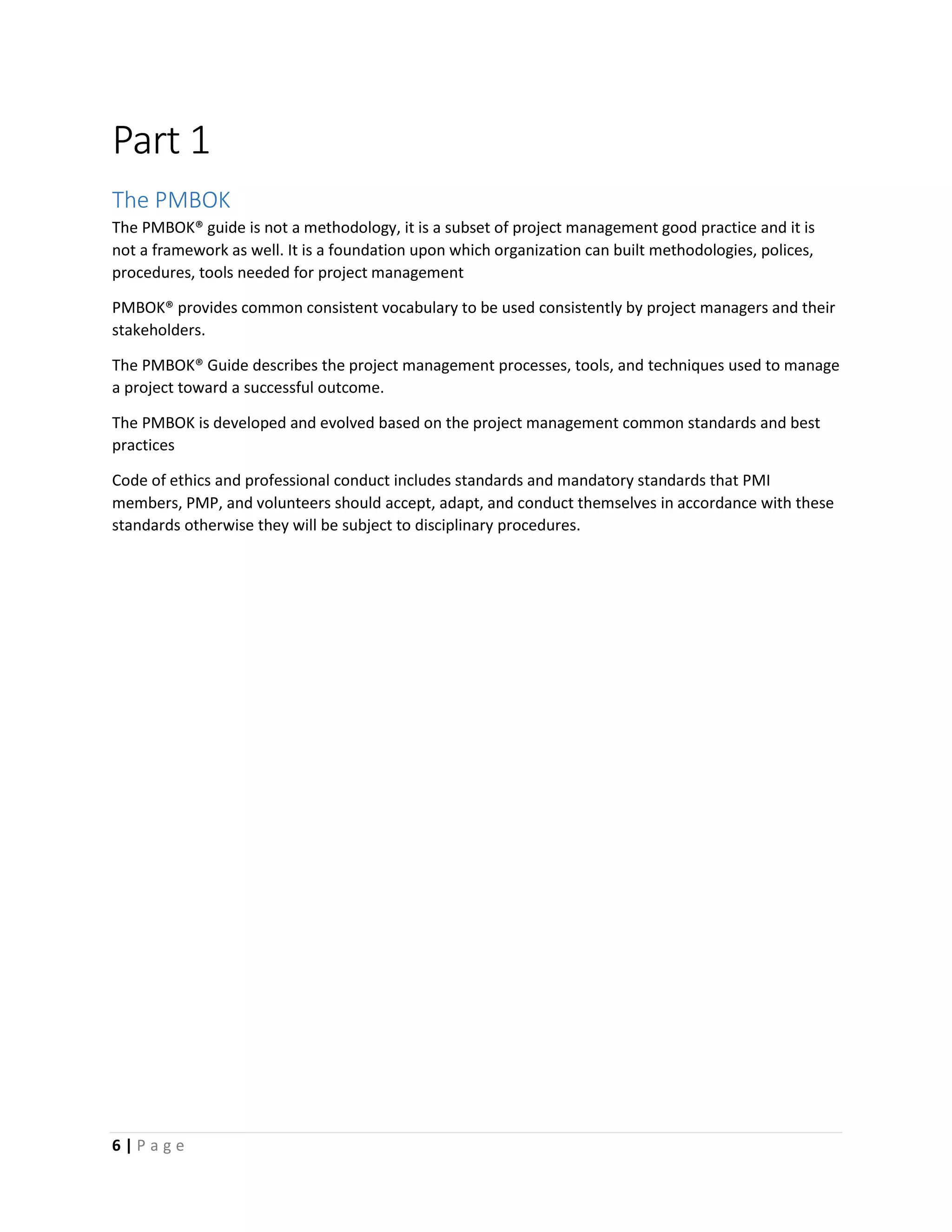 6 | P a g e
Part 1
The PMBOK
The PMBOK® guide is not a methodology, it is a subset of project management good practice and it is
not a framework as well. It is a foundation upon which organization can built methodologies, polices,
procedures, tools needed for project management
PMBOK® provides common consistent vocabulary to be used consistently by project managers and their
stakeholders.
The PMBOK® Guide describes the project management processes, tools, and techniques used to manage
a project toward a successful outcome.
The PMBOK is developed and evolved based on the project management common standards and best
practices
Code of ethics and professional conduct includes standards and mandatory standards that PMI
members, PMP, and volunteers should accept, adapt, and conduct themselves in accordance with these
standards otherwise they will be subject to disciplinary procedures.
 