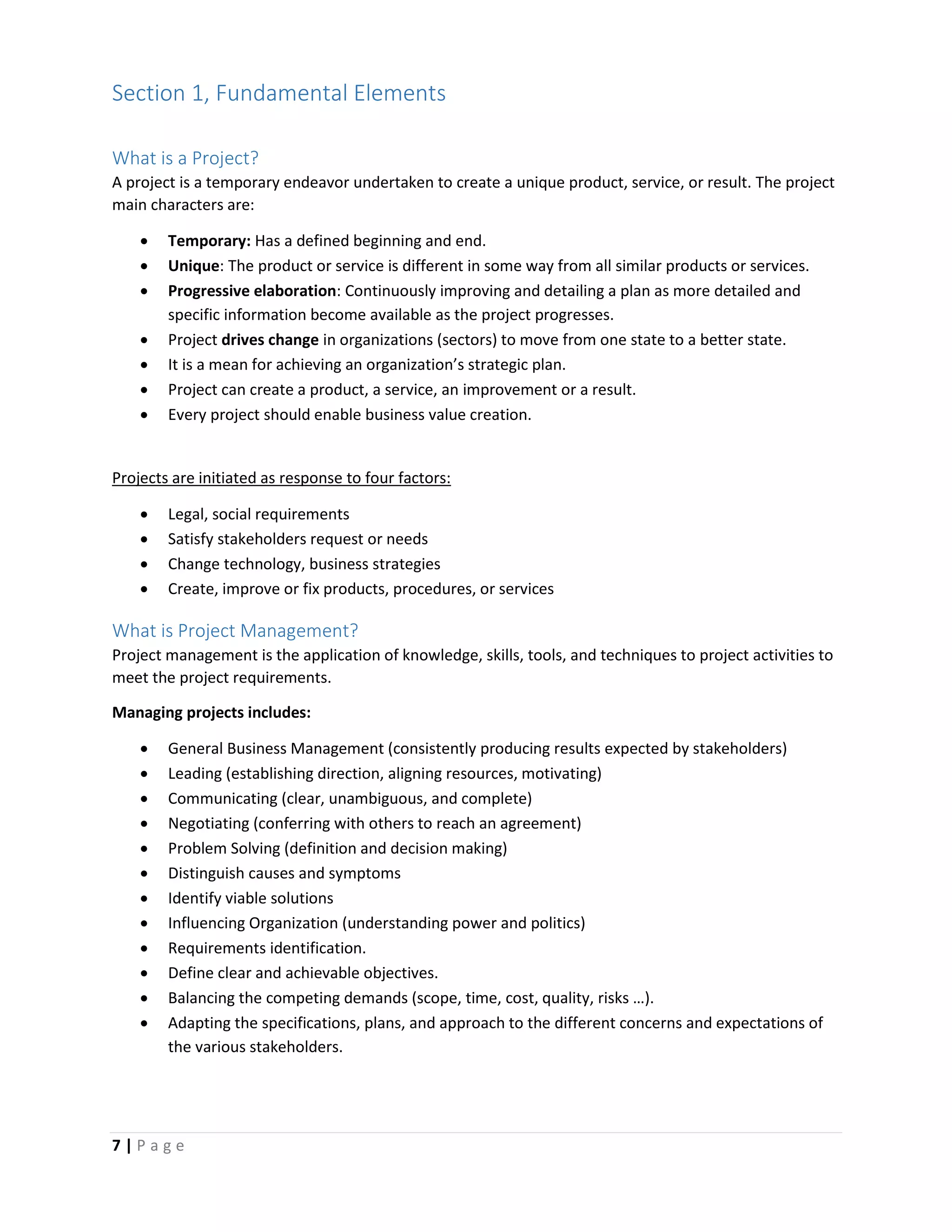 7 | P a g e
Section 1, Fundamental Elements
What is a Project?
A project is a temporary endeavor undertaken to create a unique product, service, or result. The project
main characters are:
 Temporary: Has a defined beginning and end.
 Unique: The product or service is different in some way from all similar products or services.
 Progressive elaboration: Continuously improving and detailing a plan as more detailed and
specific information become available as the project progresses.
 Project drives change in organizations (sectors) to move from one state to a better state.
 It is a mean for achieving an organization’s strategic plan.
 Project can create a product, a service, an improvement or a result.
 Every project should enable business value creation.
Projects are initiated as response to four factors:
 Legal, social requirements
 Satisfy stakeholders request or needs
 Change technology, business strategies
 Create, improve or fix products, procedures, or services
What is Project Management?
Project management is the application of knowledge, skills, tools, and techniques to project activities to
meet the project requirements.
Managing projects includes:
 General Business Management (consistently producing results expected by stakeholders)
 Leading (establishing direction, aligning resources, motivating)
 Communicating (clear, unambiguous, and complete)
 Negotiating (conferring with others to reach an agreement)
 Problem Solving (definition and decision making)
 Distinguish causes and symptoms
 Identify viable solutions
 Influencing Organization (understanding power and politics)
 Requirements identification.
 Define clear and achievable objectives.
 Balancing the competing demands (scope, time, cost, quality, risks …).
 Adapting the specifications, plans, and approach to the different concerns and expectations of
the various stakeholders.
 