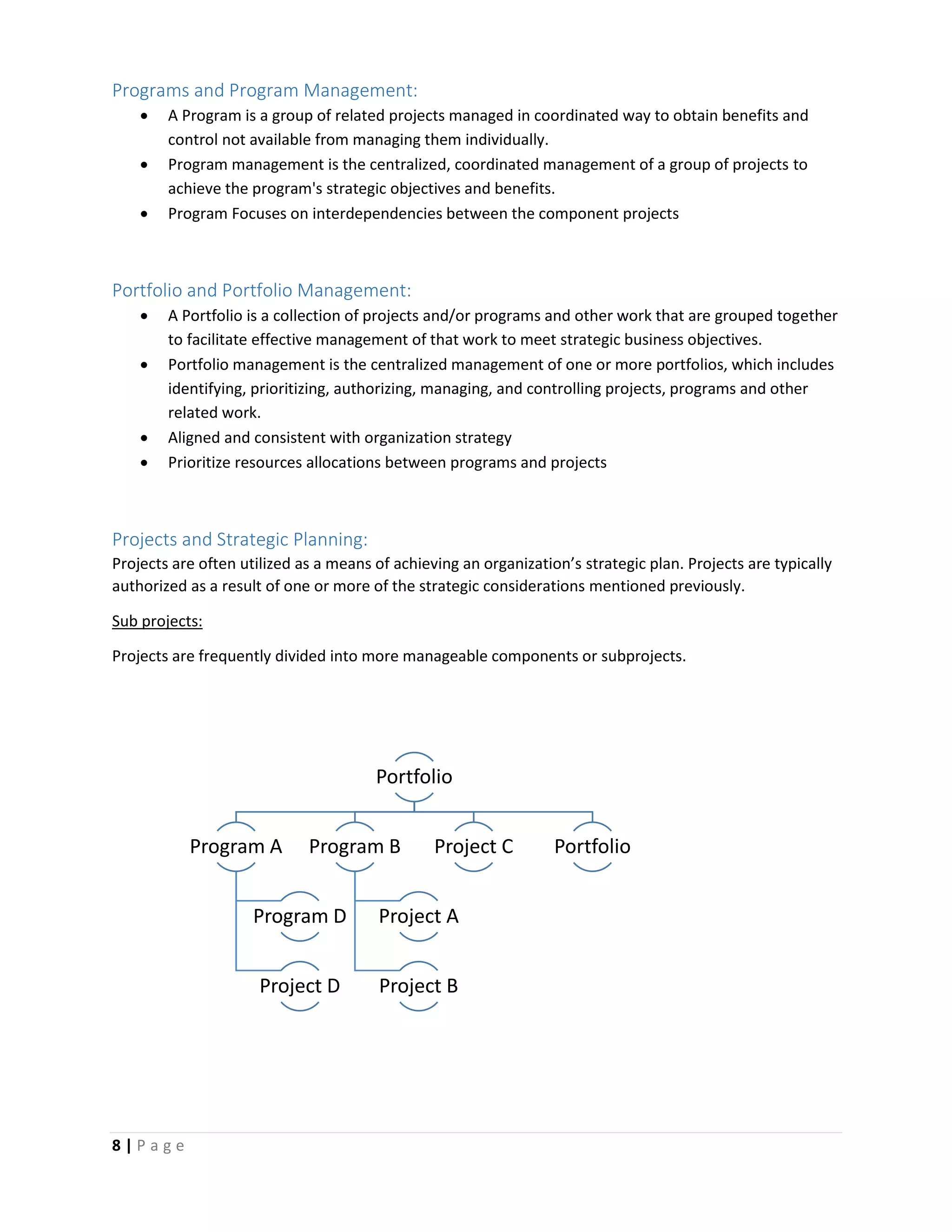 8 | P a g e
Programs and Program Management:
 A Program is a group of related projects managed in coordinated way to obtain benefits and
control not available from managing them individually.
 Program management is the centralized, coordinated management of a group of projects to
achieve the program's strategic objectives and benefits.
 Program Focuses on interdependencies between the component projects
Portfolio and Portfolio Management:
 A Portfolio is a collection of projects and/or programs and other work that are grouped together
to facilitate effective management of that work to meet strategic business objectives.
 Portfolio management is the centralized management of one or more portfolios, which includes
identifying, prioritizing, authorizing, managing, and controlling projects, programs and other
related work.
 Aligned and consistent with organization strategy
 Prioritize resources allocations between programs and projects
Projects and Strategic Planning:
Projects are often utilized as a means of achieving an organization’s strategic plan. Projects are typically
authorized as a result of one or more of the strategic considerations mentioned previously.
Sub projects:
Projects are frequently divided into more manageable components or subprojects.
Portfolio
Program A
Program D
Project D
Program B
Project A
Project B
Project C Portfolio
 
