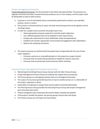 12 | P a g e
Project management processes
Project Management Processes: Are the executed or the will be executed activities. The processes are
logically connected and linked. Usually the process produces one or more outputs, and the output could
be deliverable or input to other process.
 A process is a set of interrelated actions and activities performed to achieve a pre-specified
product, result, or service
 Each process is characterized by its inputs, the tools and techniques that can be applied, and the
resulting outputs
 In order for a project to be successful, the project team must:
o Select appropriate processes required to meet the project objectives;
o Use a defined approach that can be adopted to meet requirements;
o Comply with requirements to meet stakeholder needs and expectations;
o Establish and maintain appropriate communication & engagement with stakeholders;
o Balance the competing constraints.
 The project processes are performed by the project team and generally fall into one of three
major categories:
o Processes used once or at predefined points in the project (ex: project charter)
o Processes that are performed periodically as needed (ex: Acquire resources)
o Processes that are performed continuously (ex: Define activities)
Common Project Management Processes Interactions:
 Monitoring & Controlling Process Group interacts with the other Process Groups
 Project Management Process Groups are linked by the outputs that are produced
 The Process groups are overlapping activities that occur throughout the project
 The output of one process generally becomes an input to another process or is a deliverable of
the project, subproject or phase
 Deliverables of subproject or project level may be called incremental deliverables
 The Planning Process Group provides the Executing Process Group with project management
plan and project documents
 Project management plan and project documents always revisited and updated
 If the project is divided into phases, the process groups interact with each phase
 The Process Groups are not Project Life Cycle Phases
 