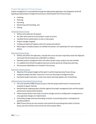 13 | P a g e
Project Management Process Groups
Project management is accomplished through the appropriate application and integration of the 49
logically grouped project management processes comprising the five Process Groups:
 Initiating,
 Planning,
 Executing,
 Monitoring and Controlling, and
 Closing.
Initiating Process Group
 Defines and authorizes the project.
 Are often done external to the project’s scope of control.
 Facilitate formal authorization to start a new project.
 Project manager assigned
 Funding and approval happens external to project boundaries
 Many large or complex projects are divided into phases, and repeating it for each subsequent
phases.
Planning Process Group
 Defines and refines the objectives, and plan the course of action required to attain the objective
and scope that the project was undertaken to address.
 Develops project management plan and refines project scope, project cost and schedule.
 It is updated and refined throughout execution process group by rolling wave planning.
 All necessary stakeholders are involved in this process.
Execution Process Group
 Majority of the project budget will be spent in performing Executing Process Group.
 Integrates people and other resources to carry out the project management plan.
 During the project execution, results may require planning updates and re-baselining
Monitoring & Controlling Process Group
 The main benefit of M&E Process Groups is that the project performance is measured and
analyzed at regular intervals.
 Monitoring the ongoing project activities against the project management plan and the project
performance measurement baseline
 Influencing the factors that could circumvent change control or configuration management so
only approved changes are implemented.
 Controlling changes and recommending corrective or preventing action in anticipation of
possible problems.
 M&E Process Group not only monitors and controls the work being done within a Process
Group, but also monitors and controls the entire project effort.
 