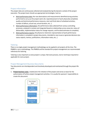 18 | P a g e
Project Information
The project data are continuously collected and analyzed during the dynamic context of the project
execution. The project team should use appropriate terminologies. Such as:
 Work performance data: the row observations and measurements identified during activities
performed to carry out the project work. (Ex: reported present of work physically completed,
quality and technical performance measures, start and finish date of scheduled activities,
number of defects, actual cost, actual duration, etc...)
 Work performance information: the performance data collected from various controlling
processes, analyzed in context and integrated based on relationships across areas.(ex: status of
deliverables, implementation status for change requests, and furcated estimates to complete).
 Work performance reports: the physical or electronic representation of work performance
information is compiled in project documents, intended to raise issues or generate decisions (ex:
status reports, memos, justifications, information notes, etc…)
Tailoring
There is no single project management methodology can be applied to all projects all the time. The
PMBOK is not a methodology. The PMBOK and the standard for project management are recommended
references for tailoring.
Tailoring is very important as every project is unique. Not every process, tool or technique required or
applicable for every project.
Project Management Business Documents
Two documents are interdependent and iteratively developed and maintained through the project life
cycle:
1. Project business cases: created prior the initiation of the project and serves as basis for the
authorization of further project management activities. It is usually the sponsors’ responsibility to
create this document.
Prior-Project
Work
Needs
Assessment
Business Case
Benefits PM
Plan
Project
Charter
 