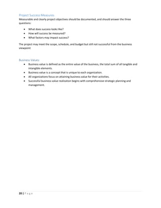 20 | P a g e
Project Success Measures
Measurable and clearly project objectives should be documented, and should answer the three
questions:
 What does success looks like?
 How will success be measured?
 What factors may impact success?
The project may meet the scope, schedule, and budget but still not successful from the business
viewpoint
Business Values:
 Business value is defined as the entire value of the business, the total sum of all tangible and
intangible elements.
 Business value is a concept that is unique to each organization.
 All organizations focus on attaining business value for their activities.
 Successful business value realization begins with comprehensive strategic planning and
management.
 
