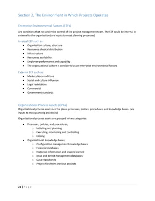 21 | P a g e
Section 2, The Environment in Which Projects Operates
Enterprise Environmental Factors (EEFs)
Are conditions that not under the control of the project management team. The EEF could be internal or
external to the organization (are inputs to most planning processes)
Internal EEF such as:
 Organization culture, structure
 Resources physical distribution
 Infrastructure
 Resources availability
 Employee performance and capability
 The organizational culture is considered as an enterprise environmental factors
External EEF such as:
 Marketplace conditions
 Social and culture influence
 Legal restrictions
 Commercial
 Government standards
Organizational Process Assets (OPAs)
Organizational process assets are the plans, processes, polices, procedures, and knowledge bases. (are
inputs to most planning processes)
Organizational process assets are grouped in two categories:
 Processes, policies, and procedures;
o Initiating and planning
o Executing, monitoring and controlling
o Closing
 Organizational knowledge bases;
o Configuration management knowledge bases
o Financial databases
o Historical information and lessons learned
o Issue and defect management databases
o Data repositories
o Project files from previous projects
 