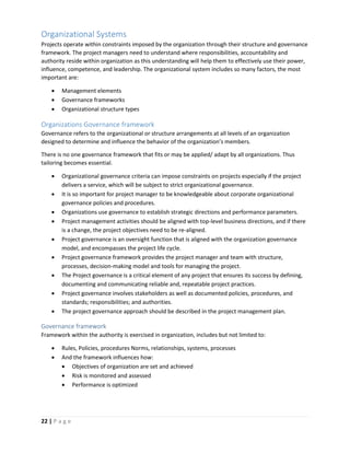 22 | P a g e
Organizational Systems
Projects operate within constraints imposed by the organization through their structure and governance
framework. The project managers need to understand where responsibilities, accountability and
authority reside within organization as this understanding will help them to effectively use their power,
influence, competence, and leadership. The organizational system includes so many factors, the most
important are:
 Management elements
 Governance frameworks
 Organizational structure types
Organizations Governance framework
Governance refers to the organizational or structure arrangements at all levels of an organization
designed to determine and influence the behavior of the organization’s members.
There is no one governance framework that fits or may be applied/ adapt by all organizations. Thus
tailoring becomes essential.
 Organizational governance criteria can impose constraints on projects especially if the project
delivers a service, which will be subject to strict organizational governance.
 It is so important for project manager to be knowledgeable about corporate organizational
governance policies and procedures.
 Organizations use governance to establish strategic directions and performance parameters.
 Project management activities should be aligned with top-level business directions, and if there
is a change, the project objectives need to be re-aligned.
 Project governance is an oversight function that is aligned with the organization governance
model, and encompasses the project life cycle.
 Project governance framework provides the project manager and team with structure,
processes, decision-making model and tools for managing the project.
 The Project governance is a critical element of any project that ensures its success by defining,
documenting and communicating reliable and, repeatable project practices.
 Project governance involves stakeholders as well as documented policies, procedures, and
standards; responsibilities; and authorities.
 The project governance approach should be described in the project management plan.
Governance framework
Framework within the authority is exercised in organization, includes but not limited to:
 Rules, Policies, procedures Norms, relationships, systems, processes
 And the framework influences how:
 Objectives of organization are set and achieved
 Risk is monitored and assessed
 Performance is optimized
 