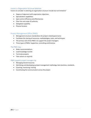 24 | P a g e
Factors in Organization Structure Selection
Factors to consider in selecting an organization structure include but not limited to”
 Degree of alignment with organization objectives
 Specialization capabilities
 Span control efficiency and effectiveness
 Clear line and scope of authority
 Delegation capability
 Physical location
Project Management Office (PMO)
 Management structure standardizes the project related governance
 Facilitates the sharing of resources, methodologies, tools, and techniques
 The primary role of the PMO is to support the project managers
 Three types of PMOs: Supportive, controlling and Directive
The PMO may:
 Make recommendations
 Lead knowledge transfer
 Terminate projects
 Take actions as required
PMO supports project managers by:
 Managing shared resources
 Identifying and developing p project management mythology, best practices, standards…
 Coaching, mentoring, training
 Coordinating the communication across the project
 