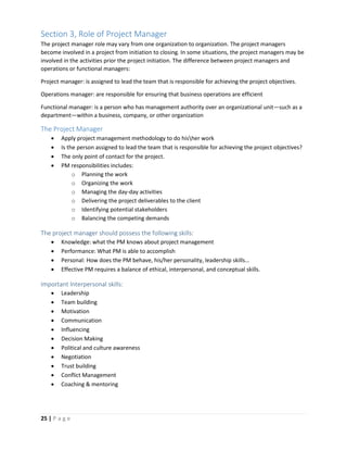25 | P a g e
Section 3, Role of Project Manager
The project manager role may vary from one organization to organization. The project managers
become involved in a project from initiation to closing. In some situations, the project managers may be
involved in the activities prior the project initiation. The difference between project managers and
operations or functional managers:
Project manager: is assigned to lead the team that is responsible for achieving the project objectives.
Operations manager: are responsible for ensuring that business operations are efficient
Functional manager: is a person who has management authority over an organizational unit—such as a
department—within a business, company, or other organization
The Project Manager
 Apply project management methodology to do hisher work
 Is the person assigned to lead the team that is responsible for achieving the project objectives?
 The only point of contact for the project.
 PM responsibilities includes:
o Planning the work
o Organizing the work
o Managing the day-day activities
o Delivering the project deliverables to the client
o Identifying potential stakeholders
o Balancing the competing demands
The project manager should possess the following skills:
 Knowledge: what the PM knows about project management
 Performance: What PM is able to accomplish
 Personal: How does the PM behave, his/her personality, leadership skills…
 Effective PM requires a balance of ethical, interpersonal, and conceptual skills.
Important Interpersonal skills:
 Leadership
 Team building
 Motivation
 Communication
 Influencing
 Decision Making
 Political and culture awareness
 Negotiation
 Trust building
 Conflict Management
 Coaching & mentoring
 
