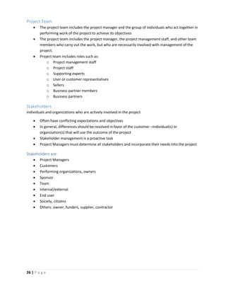 26 | P a g e
Project Team
 The project team includes the project manager and the group of individuals who act together in
performing work of the project to achieve its objectives
 The project team includes the project manager, the project management staff, and other team
members who carry out the work, but who are necessarily involved with management of the
project.
 Project team includes roles such as:
o Project management staff
o Project staff
o Supporting experts
o User or customer representatives
o Sellers
o Business partner members
o Business partners
Stakeholders
Individuals and organizations who are actively involved in the project
 Often have conflicting expectations and objectives
 In general, differences should be resolved in favor of the customer –individual(s) or
organization(s) that will use the outcome of the project
 Stakeholder management is a proactive task
 Project Managers must determine all stakeholders and incorporate their needs into the project
Stakeholders are:
 Project Managers
 Customers
 Performing organizations, owners
 Sponsor
 Team
 Internal/external
 End user
 Society, citizens
 Others: owner, funders, supplier, contractor
 