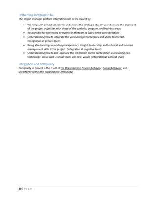 29 | P a g e
Performing Integration by:
The project manager perform integration role in the project by:
 Working with project sponsor to understand the strategic objectives and ensure the alignment
of the project objectives with those of the portfolio, program, and business areas
 Responsible for convincing everyone on the team to work in the same direction
 Understanding how to integrate the various project processes and where to interact.
(Integration at process level)
 Being able to integrate and apply experience, insight, leadership, and technical and business
management skills to the project. (Integration at cognitive level)
 Understanding how to and applying the integration on the context level as including new
technology, social work , virtual team, and new values (Integration at Context level)
Integration and complexity
Complexity in project is the result of the Organization’s System behavior, human behavior, and
uncertainty within the organization (Ambiguity)
 