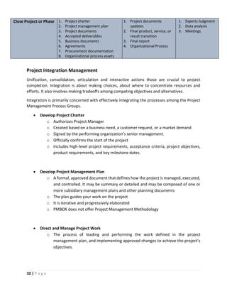 32 | P a g e
Close Project or Phase 1. Project charter
2. Project management plan
3. Project documents
4. Accepted deliverables
5. Business documents
6. Agreements
7. Procurement documentation
8. Organizational process assets
1. Project documents
updates
2. Final product, service, or
result transition
3. Final report
4. Organizational Process
1. Experts Judgment
2. Data analysis
3. Meetings
Project Integration Management
Unification, consolidation, articulation and interactive actions those are crucial to project
completion. Integration is about making choices, about where to concentrate resources and
efforts. It also involves making tradeoffs among competing objectives and alternatives.
Integration is primarily concerned with effectively integrating the processes among the Project
Management Process Groups.
 Develop Project Charter
o Authorizes Project Manager
o Created based on a business need, a customer request, or a market demand
o Signed by the performing organization’s senior management.
o Officially confirms the start of the project
o Includes high-level project requirements, acceptance criteria, project objectives,
product requirements, and key milestone dates.
 Develop Project Management Plan
o A formal, approved document that defines how the project is managed, executed,
and controlled. It may be summary or detailed and may be composed of one or
more subsidiary management plans and other planning documents
o The plan guides your work on the project
o It is iterative and progressively elaborated
o PMBOK does not offer Project Management Methodology
 Direct and Manage Project Work
o The process of leading and performing the work defined in the project
management plan, and implementing approved changes to achieve the project’s
objectives.
 