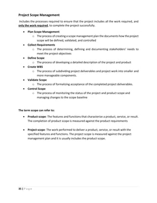 35 | P a g e
Project Scope Management
Includes the processes required to ensure that the project includes all the work required, and
only the work required, to complete the project successfully.
 Plan Scope Management
o The process of creating a scope management plan the documents how the project
scope will be defined, validated, and controlled
 Collect Requirements
o The process of determining, defining and documenting stakeholders’ needs to
meet the project objectives
 Define Scope
o The process of developing a detailed description of the project and product
 Create WBS
o The process of subdividing project deliverables and project work into smaller and
more manageable components.
 Validate Scope
o The process of formalizing acceptance of the completed project deliverables.
 Control Scope
o The process of monitoring the status of the project and product scope and
managing changes to the scope baseline
The term scope can refer to:
 Product scope: The features and functions that characterize a product, service, or result.
The completion of product scope is measured against the product requirements
 Project scope: The work performed to deliver a product, service, or result with the
specified features and functions. The project scope is measured against the project
management plan and it is usually includes the product scope.
 