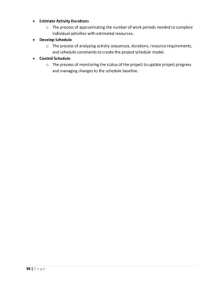 38 | P a g e
 Estimate Activity Durations
o The process of approximating the number of work periods needed to complete
individual activities with estimated resources.
 Develop Schedule
o The process of analyzing activity sequences, durations, resource requirements,
and schedule constraints to create the project schedule model.
 Control Schedule
o The process of monitoring the status of the project to update project progress
and managing changes to the schedule baseline.
 