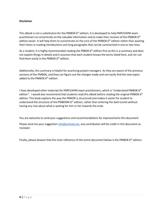 4 | P a g e
Disclaimer
This eBook is not a substitution for the PMBOK 6th
edition; it is developed to help PMP/CAPM exam
practitioners to concentrate on the valuable information and to make their revision of the PMBOK 6th
edition easier. It will help them to concentrate on the core of the PMBOK 6th
edition rather than wasting
their times re-reading introductions and long paragraphs that can be summarized in one or two lines.
As a student, it is highly recommended reading the PBBOK 6th
edition first as this is a summary and does
not explain things in details and it assumes that each student knows the terms listed here, and /or can
find them easily in the PMBOK 6th
edition.
Additionally, this summary is helpful for practicing project managers. As they are aware of the previous
versions of the PMBOK, and they can figure out the changes made and can easily find the new topics
added to the PMBOK 6th
edition.
I have developed other materials for PMPCAPM exam practitioners, which is “Understand PMBOK 6th
edition”. I would also recommend that students read this eBook before reading the original PMBOK 6th
edition. This book explains the way the PMKOK is structured and makes it easier for student to
understand the structure of the PMBOMK 6th
edition, rather than entering the dark tunnel without
having any clue about what is waiting for him or her towards the ends.
You are welcome to send your suggestions and recommendations for improvements this document.
Please send me your suggestion info@pmlead.net, any contribution will be credit in this document as
reviewer.
Finally, please beware that the main reference of the entire document below is the PMBOK 6th
edition.
 
