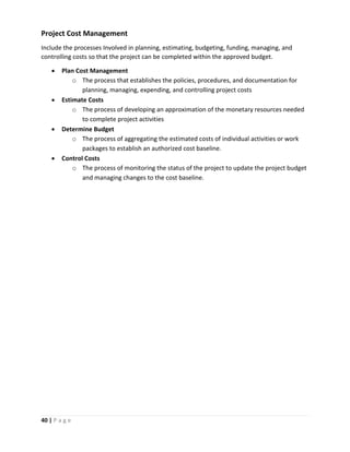 40 | P a g e
Project Cost Management
Include the processes Involved in planning, estimating, budgeting, funding, managing, and
controlling costs so that the project can be completed within the approved budget.
 Plan Cost Management
o The process that establishes the policies, procedures, and documentation for
planning, managing, expending, and controlling project costs
 Estimate Costs
o The process of developing an approximation of the monetary resources needed
to complete project activities
 Determine Budget
o The process of aggregating the estimated costs of individual activities or work
packages to establish an authorized cost baseline.
 Control Costs
o The process of monitoring the status of the project to update the project budget
and managing changes to the cost baseline.
 