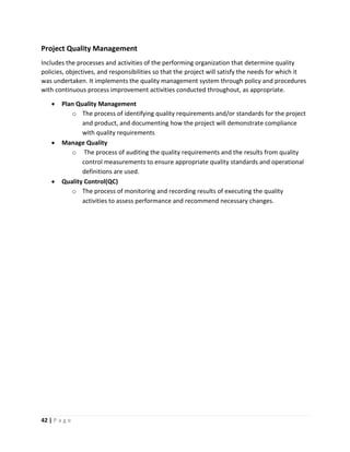 42 | P a g e
Project Quality Management
Includes the processes and activities of the performing organization that determine quality
policies, objectives, and responsibilities so that the project will satisfy the needs for which it
was undertaken. It implements the quality management system through policy and procedures
with continuous process improvement activities conducted throughout, as appropriate.
 Plan Quality Management
o The process of identifying quality requirements and/or standards for the project
and product, and documenting how the project will demonstrate compliance
with quality requirements
 Manage Quality
o The process of auditing the quality requirements and the results from quality
control measurements to ensure appropriate quality standards and operational
definitions are used.
 Quality Control(QC)
o The process of monitoring and recording results of executing the quality
activities to assess performance and recommend necessary changes.
 