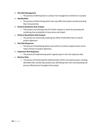 50 | P a g e
 Plan Risk Management
o The process of defining how to conduct risk management activities for a project
 Identify Risks
o The process of determining which risks may affect the project and documenting
their characteristics
 Perform Qualitative Risk Analysis
o The process of prioritizing risks for further analysis or action by assessing and
combining their probability of occurrence and impact
 Perform Quantitative Risk Analysis
o The process of numerically analyzing the effect of identified risks on overall
project objectives.
 Plan Risk Responses
o The process of developing options and actions to enhance opportunities and to
reduce threats to project objectives.
 Implement Risk Responses
o The process of implementing what is agreed upon in the risk responses plan.
 Monitor Risks
o The process of monitoring the implementation of the risk response plans, tracking
identified risks, monitoring residual risks, identifying new risks, and evaluating risk
process effectiveness throughout the project.
 